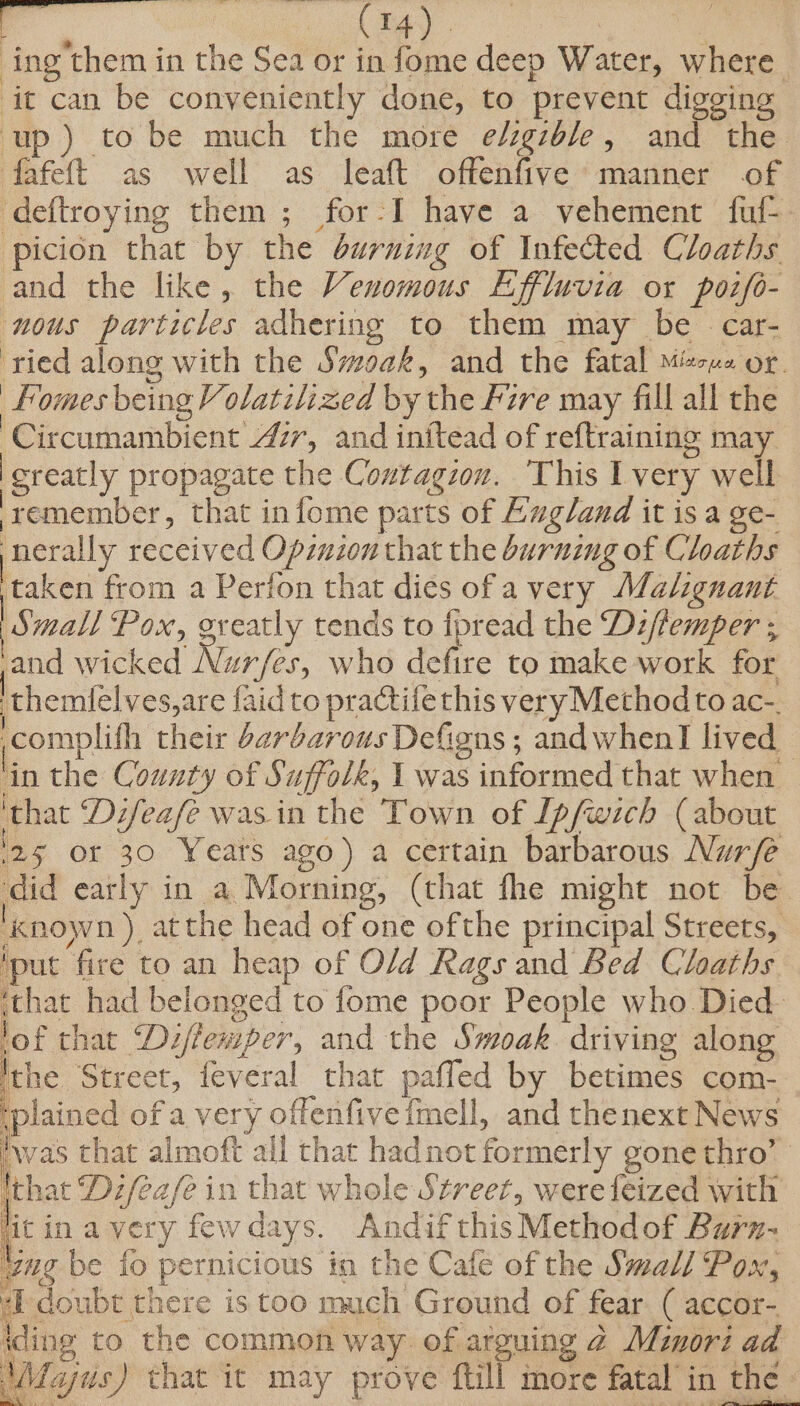 ook Ea. . | ing’them in the Sea or in fome deep Water, where it can be conveniently done, to prevent digging up) to be much the more e/zgzb/e, and the ‘fafett as well’ as Jlealt oftenfive* mainer of deftroying them ; for-I have a vehement fuf-. picion that by the durnimg of Infected Cloaths and the like, the Venomous Effluvia or pozfo- nous particles adhering to them may be car- ried along with the Svoak, and the fatal Misuse or. fomes being Volatilized by the Fire may fill all the Circumambient 4/7, and initead of reftraining may isreatly propagate the Contagion. ‘This I very well ‘remember, that in fome parts of England it is a ge- nerally received Opzuion that the burning of Cloaths taken from a Perion that dies of a very Malignant Small Pox, greatly tends to {pread the Di/femper ; and wicked Nur/fes, who defire to make work for ‘themlelves,are faid to practifethis very Method to ac-. ;complifh their barbarous Defigns ; and when] lived — ‘in the County of Suffolk, 1 was informed that when ‘that Difeafé was in the Town of [pfwich (about 25 Of 30 Yeats ago) a certain barbarous Nurfe did early in a Morning, (that fhe might not be known ) atthe head of one ofthe principal Streets, ‘put fire to an heap of O/d Rags and Bed Cloaths ithat had belonged to fome poor People who Died- lof that ‘Di/femper, and the Smoak driving along ithe Street, feveral that pafled by betimes com- plained of a very offenfive fmell, and thenext News was that almoft all that hadnot formerly gonethro’ Ithat Difea/e in that whole Street, were feized with litinavery fewdays. Andif this Methodof Barn- ug be fo pernicious in the Cafe of the Small Pox, a oh 4 ° j ; ‘ Rega tt SE ‘ eo : ‘ ie a igi # ‘Wdajus) that it may prove ftill more fatal in the -