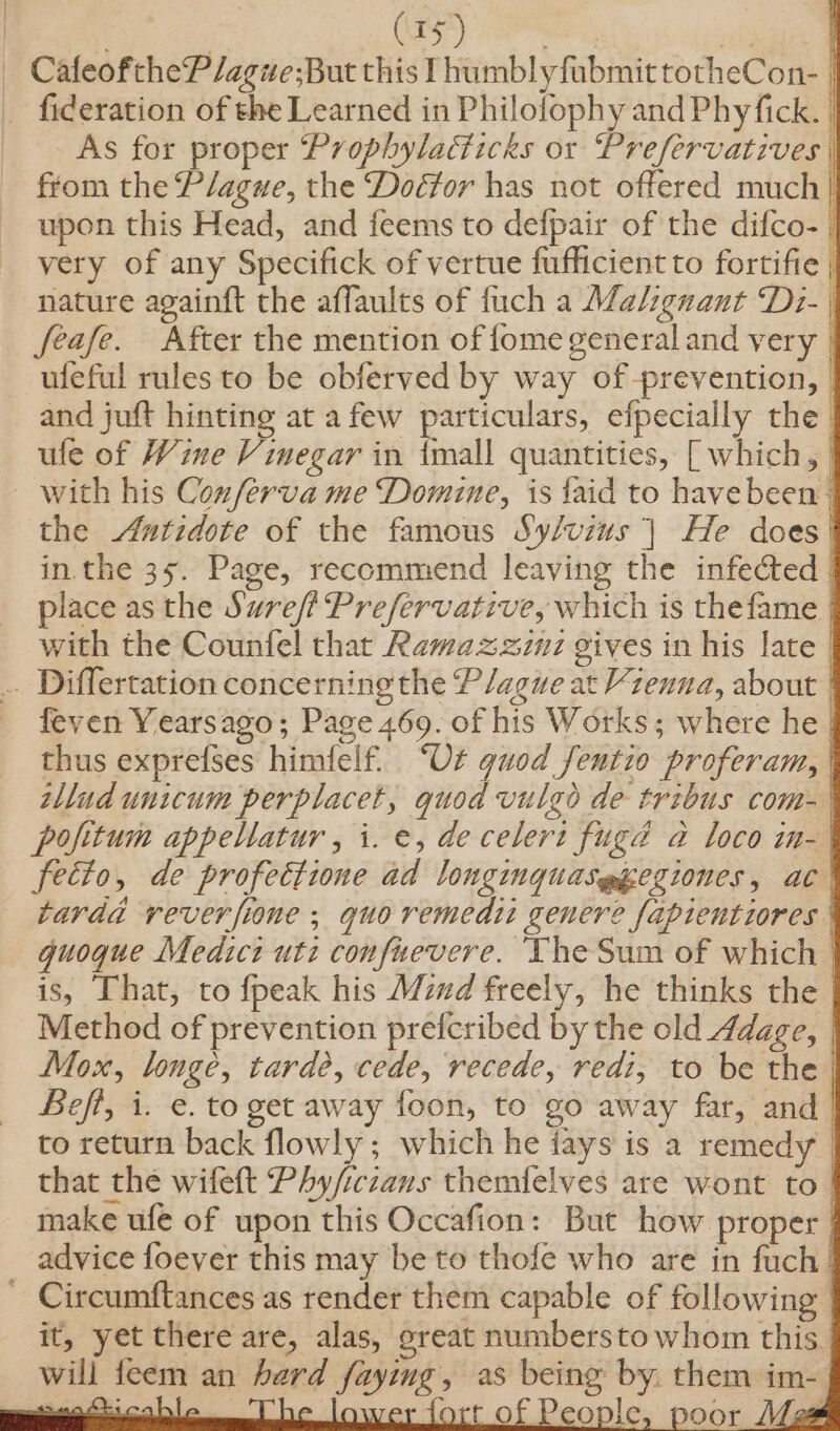 _ CafeoftheP/ague;But this IhumblyfubmittotheCon- | _ fideration of the Learned in Philofophy and Phyfick. As for proper Prophyladticks or Prefervatives from the Plague, the Doéfor has not offered much} upon this Head, and feems to defpair of the difco- | very of any Specifick of vertue fufficient to fortifie | nature againft the affaults of fuch a Malignant Di- | feafe. After the mention of fome general and very | — ufeful rules to be obferved by way of prevention, | and juft hinting at a few particulars, efpecially the ule of Wine Vinegar in imall quantities, [ which, | _ with his Conferva me Domine, is {aid to havebeen | the Antidote of the famous Sy/vins | He does | in. the 35. Page, recommend leaving the infected | place as the Suref? Prefervative, which is thefame | with the Counfel that Ramazzzuz gives in his late | .. Differtation concerning the Plague at Vzenna, about | feven Yearsago; Page 469. of his Works; where he | thus exprefses himfelf. ‘Ot quod fentio proferam, | tllad unicum perplacet, quod vulgo de trzbus com- | pofitum appeltatur , i. e, decelert fugé a loco in-| fetto, de profectione ad longinguas@gegiones, ac | tarda reverfione ; quo remedi genere fapientiores | quoque Medzct uti confuevere. The Sum of which | is, That, to fpeak his Mud freely, he thinks the | Method of prevention prefcribed by the old 4dage, | Mox, longe, tarde, cede, recede, redi, to be the Befi, i. e. to get away foon, to go away far, and | to return back flowly ; which he jays is a remedy | that the wifeft Phy/iczans themfelves are wont to | make ufe of upon this Occafion: But how proper | advice foever this may be to thofe who are in fuch | Circumftances as render them capable of following it, yet there are, alas, great numberstowhom this. will feem an herd faying, as being by. them im- ee Oni ab be lower fort of People, poor Mas = :