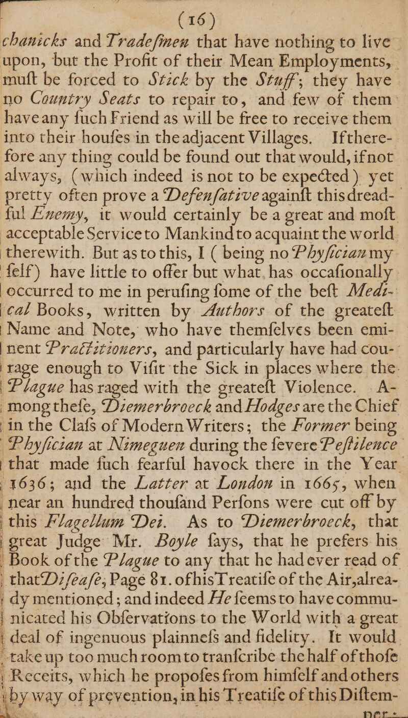 chanicks and Tradefmen that have nothing to live upon, but the Profit of their Mean Employments, © mult be forced to Stzck by the Stuff; they have. no Country Seats to repair to, and few of them» haveany fuch Friend as will be free to receive them into their houfes in the adjacent Villages. Ifthere- fore any thing could be found out that would, ifnot always, (which indeed is not to be expected) yet pretty often prove a Defen/ative againft this dread-_ ful Lnemy, it would certainly be a great and moft acceptable Serviceto Mankind to acquaint the world. therewith. But as to this, I ( being no Phyfrczanmy felf) have little to offer but what, has occafionally occurred to me in perufing fome of the beft Med:- }¢al Books, written by Authors of the greateft | Name and Note, who have themfelves been emi- — |nent Praéfztzoners, and particularly have had cou-- |rage enough to Vifit the Sick in places where the. Plague has raged with the greateft Violence. . A- -mong thele, Dzemerbroeck and Hodges are the Chief in the Clafs of Modern Writers; the Former being Phyficzan at Nimeguen during the fevere Pefizlence } that made fuch fearful havock there in the Year 1636; and the Latter at London in 1665, when near an hundred thoufand Perfons were cut off by | this Flagellum Dei. As to Diemerbroeck, that | great Judge Mr. Boyle fays, that he prefers his Book of the Plague to any that he hadever read of _thatDz/ea/e, Page 81. ofhisT reatife of the Air,alrea- | dy mentioned ; and indeed He feems to have commu- 4 | nicated his Obfervations to the World with a great | deal of ingenuous plainnefs and fidelity. It would. take up too much roomtotranfcribe the half of thofe , Receits, which he propofes from himfclf and others y iby way of prevention, in his Treatife of this Diftem- oe At >»)