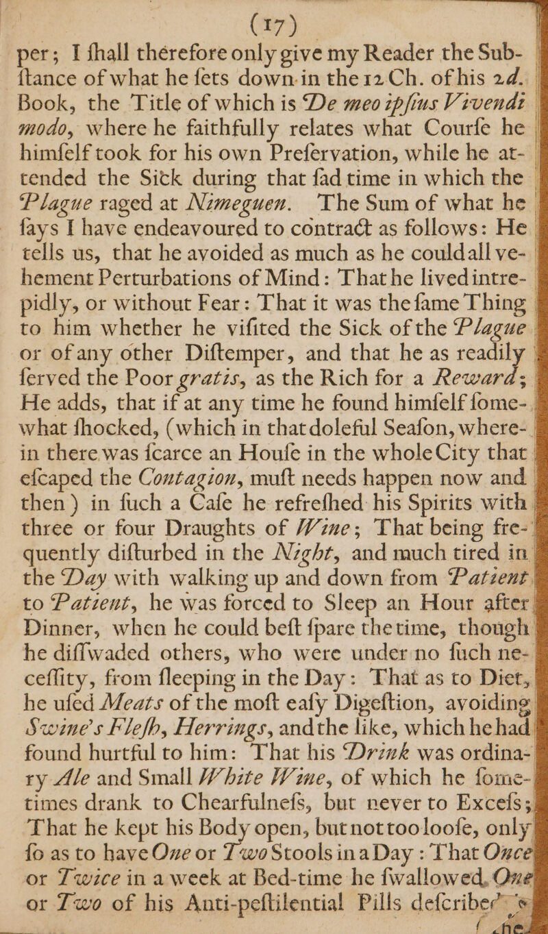 per; I fhall therefore only give my Reader the Sub- {tance of what he fets down. in the 12. Ch. of his 2d. | Book, the ‘Title of which is De meo zpfius Vivendi modo, where he faithfully relates what Courfe he | himfelf took for his own Prefervation, while he at- | tended the Sick during that fad time in which the Plague raged at Nimeguen. ‘The Sum of what he _ fays I have endeavoured to contraé as follows: He. tells us, that he avoided as much as he couldall ve- 7 hement Perturbations of Mind: That he lived intre- ) pidly, or without Fear: That it was the fame Thing | to him whether he vifited the Sick of the Plague or of any other Diftemper, and that he as readily _ ferved the Poor gratis, as the Rich for a Reward; He adds, that if at any time he found himfelf fome-_ what dhocked, (which in that doleful Seafon, where-. in there. was icarce an Houle in the wholeCity that. efcaped the Contagion, muft needs happen now and then ) in fuch a Cafe he refrefhed: his Spirits with | three or four Draughts of Wine; That being fre-! quently difturbed in the Nzghr, and much tired in. the Day with walking up and down from Patzent | to Patient, he was forced to Sleep an Hour after | Dinner, when he could beft {pare thetime, though he diffwaded others, who were under no fuch ne- ceflity, from fleeping in the Day: That as to Diet, he ufed Meats of the moft ealy Digeftion, avoiding. Swene’s klefh, Herrings, andthe like, which he had | found hurtful to him: That his Drzzk was ordina-. ry Ale and Small White Wie, of which he fome-. times drank to Chearfulnefs, but never to Excefs;, That he kept his Body open, but nottooloofe, only {fo as to have Oxe or Two Stools ina Day : That Oxce or Twice in a week at Bed-time he fwallowed, One or Two of his Anti-peftilential Pills delcribe etm ee Ae CN @,