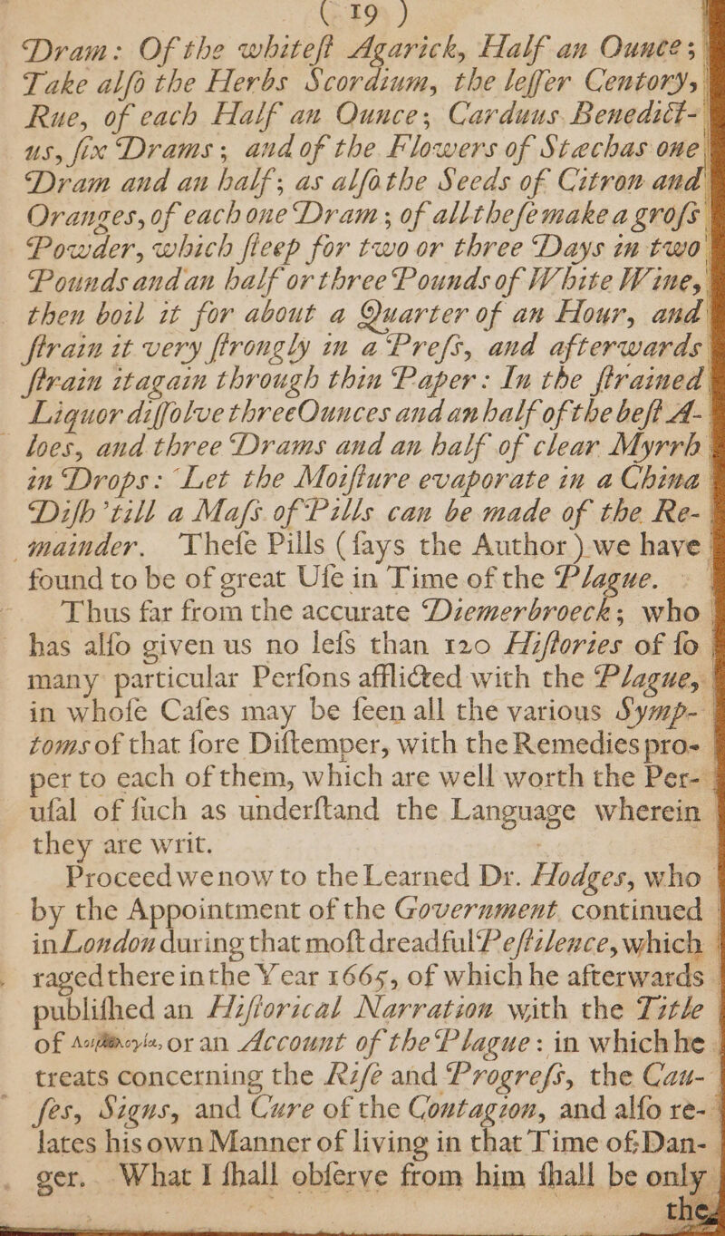 | ENDED) Dram: Of the white? Agarick, Half an Ounces) Take alfo the Herbs Scordium, the leffer Centory, Rue, of each Half an Ounce, Carduus, Benedict- us, fix Drams ; and of the Flowers of Stechas one Dram and au half; as alfathe Seeds of Citron and’ Oranges, of each one Dram; of allthefemake a grofs Powder, which fieep for two or three Days in two Pounds and an half or three Pounds of W bite Wine, then boil it for about a Quarter of an Hour, and ftrain it very firongly in a‘Prefs, and afterwards ftrain itagain through thin Paper: In the firaimed Liguor diffolve threeOunces and anhalf of the beft A- loes, and three ‘Drams and an half of clear Myrrh in Drops: Let the Moifture evaporate in a China Diflb till a Mafs. of Pills can be made of the Re-| mainder, Thete Pills (fays the Author ) we have | found to be of great Ufe in Time of the Plague. » | - Thus far from the accurate Diemenbeuret who | has alfo given us no lefs than 120 Fizflories of fo | many particular Perfons afflided with the Plague, ’ in whofe Cafes may be feen all the various Sywp- | toms of that fore Diftemper, with the Remedies pro | per to each of them, which are well worth the Per- | ufal of fuch as underftand the Language wherein | they are writ. ‘ | Proceed wenow to the Learned Dr. Hodges, who by the Appointment of the Government. continued — in London during that moft dreadfulPefizlence, which | _ ragedthere inthe Year 1665, of which he afterwards _ publithed an Hi/forzcal Narration with the Title Of Avilirore,oran Account of the Plague : in whichhe | treats concerning the Rife and Progrefs, the Cau-— fes, Signs, and Cure of the Contagzon, and alfo re- | lates hisown Manner of living in that Time ofDan- _ ger, What I fhall obferve from him ‘hall be only Seek eioe: MS a rs