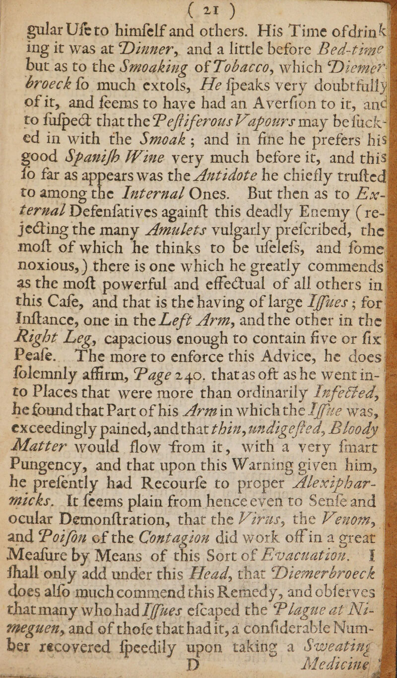 . ki ) gular Ufeto himfelf and others. His Time ofdrink’ ing it was at ‘Dinner, and a little before Bed-time | but as to the Smoaking of Tobacco, which Diemer broeck {fo much extols, He {peaks very doubtfully of it, and feems to have had an Averfion to it, and to fulpect that the Peffiferous Vapours may be fack- ed in with the Swoak; and in fine he prefers his good Spanifb Wine very much before it, and this fo far as appears was the 4utzdote he chiefly trufted to among the Iuterna/ Ones. But then as to Hx- ternal Defenfatives againft this deadly Enemy (re- jecting the many Amulets vulgarly prefcribed, the moft of which he thinks to be ufelefs, and fome noxious, ) there is one which he greatly commends. Mibncntim Sete eee this Cafe, and that is the having of large [ffues ; for’ Inflance, one in the Left 4rm, andthe other in the he prefently had Recourfe to proper dlexiphar- ber recoyered fpeedily upon taking ne ee ees