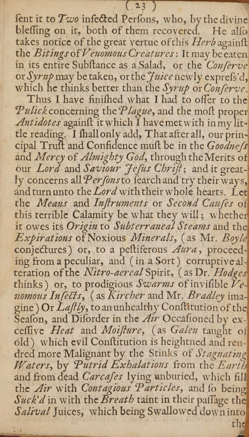 fent it to Zwo infected Perfons, who, by the divine bleffing on it, both of them recovered. He alfo takes notice of the great vertue ofthis Herd againtt the Bitings of Venomous Creatures: It may be eaten in its entire Subftance.as a Salad, or the Conferve or Syrup may be taken, or the Fuzce newly exprefs’d, Thus I haye finifhed what I had to offer to the Pulick concerning the Plague, and the moft proper Antidotes againft it which I havemet with in my lit- tle reading... I fhallonly add, That afterall, our prin~ ~ Cipal Tru and Confidence mutt be in the Goodue/s and Mercy of Almighty God, through the Merits of our Lord and Saviour Fefus Chriff; and it great-! ly concerns all Per/fonsto {earch and try their ways, andturnunto the Lord withtheir whole hearts. Let the Means and Inftruments or Second Caufes of this terrible Calamity be what they will; whether it owes its Origin to Subterraneal Steams and the Lixpirations of Noxious Minerals, (as Mr. Boyle conjectures) or, to a peftiferous dura, proceed- ing froma peculiar, and (in a Sort) corruptiveal teration of the Nitro-aereal Spirit, (as Dr. Hodges thinks) or, to prodigious Swarms of invifible Ve nomous Infects, (as Kircher and Mr. Bradley ima- gine ) Or Lafily, toanunhealthy Conftitution of the Seafon, and Diforder in the 477 Occafioned by ex- ceflive Heat and Moziffure, (as Galen taught of old) which evil Conftitution is heightned and ren- dred more Malignant by the Stinks of 5: tagnating Waters, by Putrid Exhalations from the Earth and from dead Carcafes lying unburied, which fill the 4ir with Contagious Particles, and fo being Suck'd in with the Breath taint in their paflage the Salival Juices, which being Swallowed downinto tl te