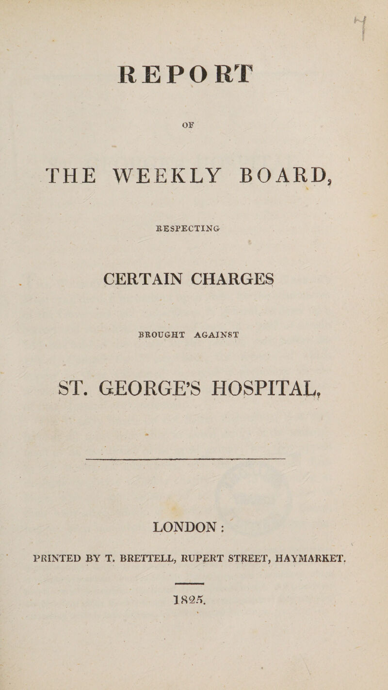 REPORT OF THE WEEKLY BOARD, RESPECTING CERTAIN CHARGES •«• k t BROUGHT AGAINST ST. GEORGE’S HOSPITAL, LONDON: PRINTED BY T. BRETTELL, RUPERT STREET, HAYMARKET. 1825.