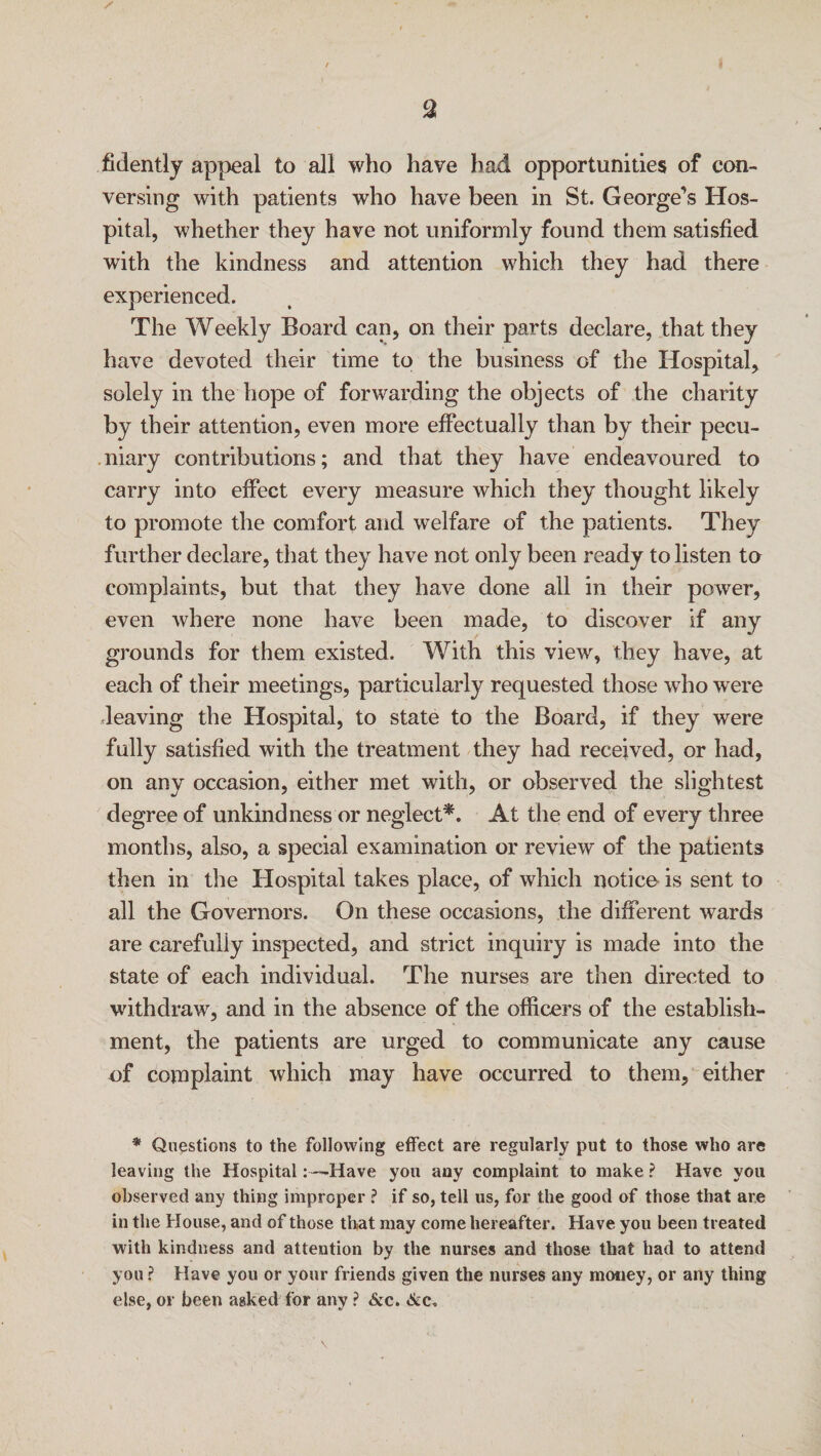 s / fidently appeal to all who have had opportunities of con¬ versing with patients who have been in St. George's Hos¬ pital, whether they have not uniformly found them satisfied with the kindness and attention which they had there experienced. The Weekly Board can, on their parts declare, that they have devoted their time to the business of the Hospital, solely in the hope of forwarding the objects of the charity by their attention, even more effectually than by their pecu¬ niary contributions; and that they have endeavoured to carry into effect every measure which they thought likely to promote the comfort and welfare of the patients. They further declare, that they have not only been ready to listen to complaints, but that they have done all in their power, even where none have been made, to discover if any grounds for them existed. With this view, they have, at each of their meetings, particularly requested those who were leaving the Hospital, to state to the Board, if they were fully satisfied with the treatment they had received, or had, on any occasion, either met with, or observed the slightest degree of unkind ness or neglect*. At the end of every three months, also, a special examination or review of the patients then in the Hospital takes place, of which notice is sent to all the Governors. On these occasions, the different wards are carefully inspected, and strict inquiry is made into the state of each individual. The nurses are then directed to withdraw, and in the absence of the officers of the establish¬ ment, the patients are urged to communicate any cause of complaint which may have occurred to them, either * Questions to the following effect are regularly put to those who are leaving the Hospital: —Have you any complaint to make ? Have you observed any thing improper ? if so, tell us, for the good of those that are in the House, and of those that may come hereafter. Have you been treated with kindness and attention by the nurses and those that had to attend you ? Have you or your friends given the nurses any money, or any thing else, or been asked for any ? &c.