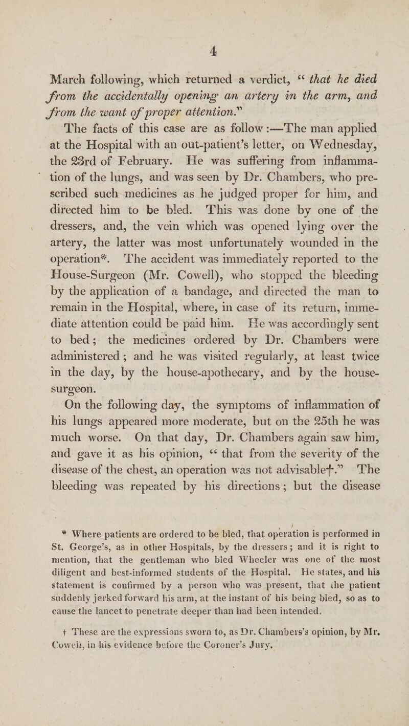 March following, which returned a verdict, u that he died from the accidentally opening an artery in the arm, and from the want of proper attention? The facts of this case are as follow :—The man applied at the Hospital with an out-patient’s letter, on Wednesday, the 23rd of February. He was suffering from inflamma¬ tion of the lungs, and was seen by Dr. Chambers, who pre¬ scribed such medicines as he judged proper for him, and directed him to be bled. This was done by one of the dressers, and, the vein which was opened lying over the artery, the latter was most unfortunately wounded in the operation*. The accident was immediately reported to the House-Surgeon (Mr. Cowell), who stopped the bleeding by the application of a bandage, and directed the man to remain in the Hospital, where, in case of its return, imme¬ diate attention could be paid him. He was accordingly sent to bed; the medicines ordered by Dr. Chambers were administered ; and he was visited regularly, at least twice in the day, by the house-apothecary, and by the house- surgeon. On the following day, the symptoms of inflammation of his lungs appeared more moderate, but on the 25th he was much worse. On that day, Dr. Chambers again saw him, and gave it as his opinion, 44 that from the severity of the disease of the chest, an operation was not advisable*t*.,'> The bleeding was repeated by his directions; but the disease * Where patients are ordered to be bled, that operation is performed in St. George’s, as in other Hospitals, by the dressers; and it is right to mention, that the gentleman who bled Wheeler was one of the most diligent and best-informed students of the Hospital. He states, and his statement is confirmed by a person who was present, that ihe patient suddenly jerked forward his arm, at the instant of his being bled, so as to cause the lancet to penetrate deeper than had been intended. t These are the expressions sworn to, as Dr. Chambers’s opinion, by Mr. Co well, in his evidence before the Coroner’s Jury. i