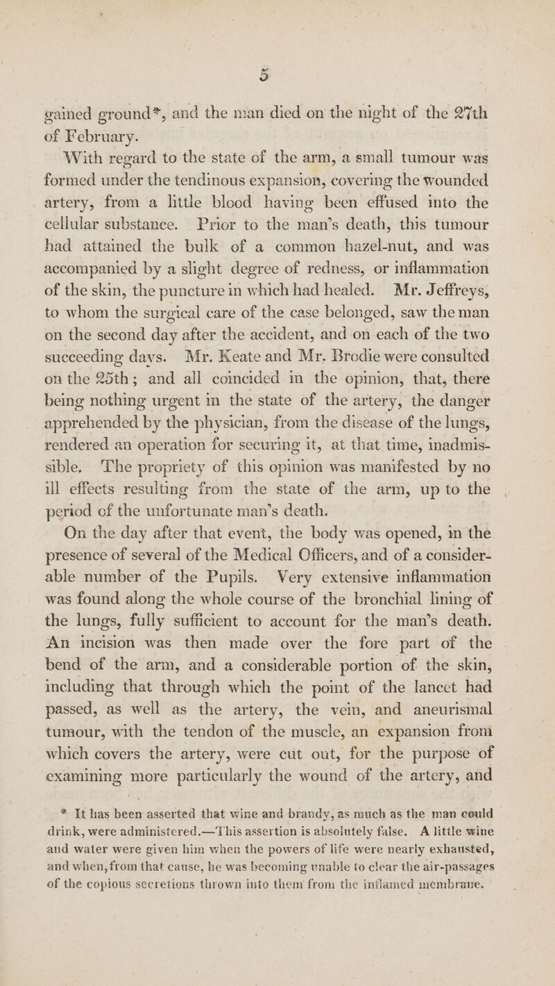 gained ground*, and the man died on the night of the 27th of February. With regard to the state of the arm, a small tumour was formed under the tendinous expansion, covering the wounded artery, from a little blood having been effused into the cellular substance. Prior to the man's death, this tumour had attained the bulk of a common hazel-nut, and was accompanied by a slight degree of redness, or inflammation of the skin, the puncture in which had healed. Mr. Jeffreys, to whom the surgical care of the case belonged, saw the man on the second day after the accident, and on each of the two succeeding davs. Mr. Keate and Mr. Brodie were consulted on the 25th; and all coincided in the opinion, that, there being nothing urgent in the state of the artery, the danger apprehended by the physician, from the disease of the lungs, rendered an operation for securing it, at that time, inadmis¬ sible. The propriety of this opinion was manifested by no ill effects resulting from the state of the arm, up to the period of the unfortunate man’s death. On the day after that event, the body was opened, in the presence of several of the Medical Officers, and of a consider¬ able number of the Pupils. Very extensive inflammation was found along the whole course of the bronchial lining of the lungs, fully sufficient to account for the man’s death. An incision was then made over the fore part of the bend of the arm, and a considerable portion of the skin, including that through which the point of the lancet had passed, as well as the artery, the vein, and aneurismal tumour, with the tendon of the muscle, an expansion from which covers the artery, were cut out, for the purpose of examining more particularly the wound of the artery, and * It lias been asserted that wine and brandy, as much as the man could drink, were administered.—This assertion is absolutely false. A little wine and water were given him when the powers of life were nearly exhausted, and when,from that cause, he w as becoming unable to clear the air-passages of the copious secretions thrown into them from the inflamed membrane.