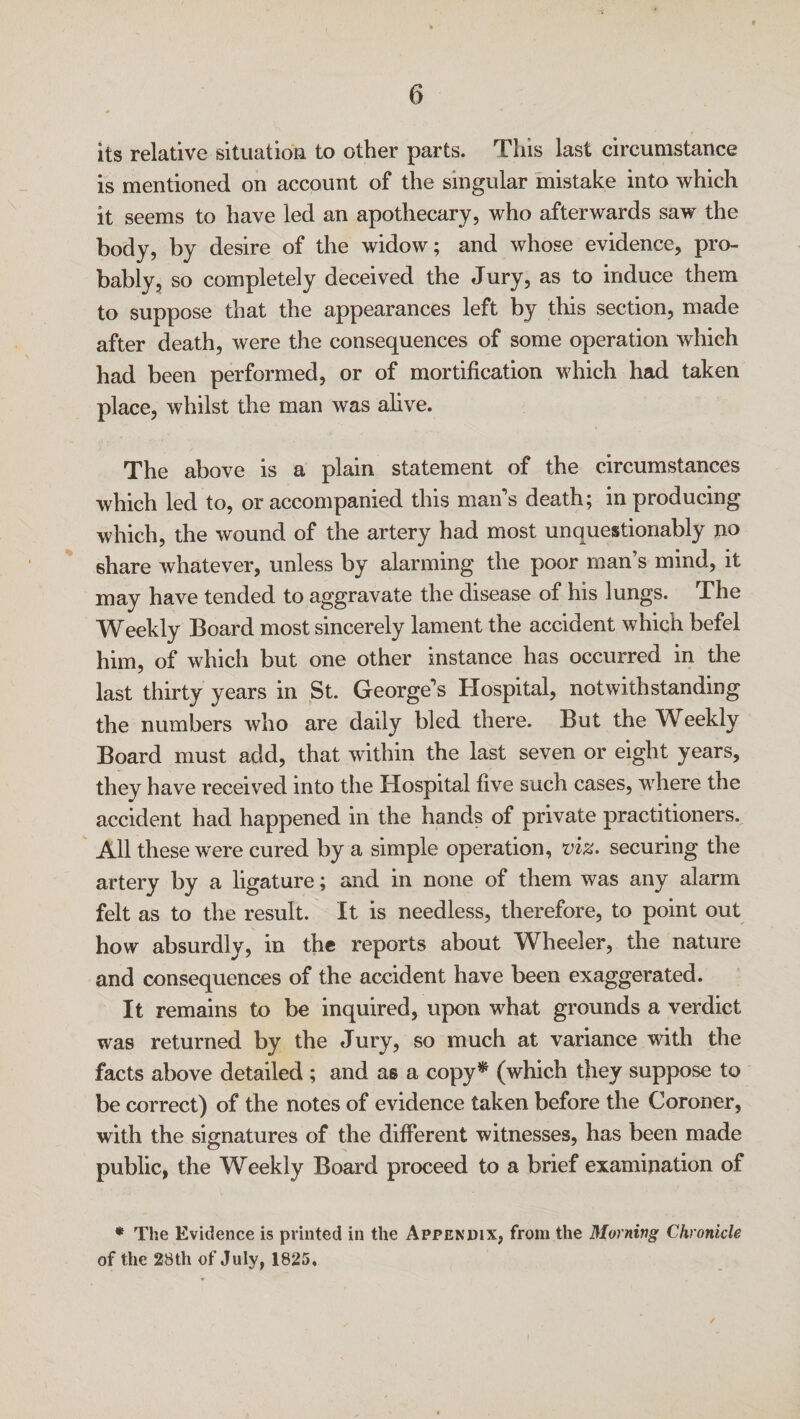 its relative situation to other parts. Tins last circumstance is mentioned on account of the singular mistake into which it seems to have led an apothecary, who afterwards saw the body, by desire of the widow; and whose evidence, pro¬ bably, so completely deceived the Jury, as to induce them to suppose that the appearances left by this section, made after death, were the consequences of some operation which had been performed, or of mortification which had taken place, whilst the man was alive. The above is a plain statement of the circumstances which led to, or accompanied this man’s death; in producing which, the wound of the artery had most unquestionably no share whatever, unless by alarming the poor man’s mind, it may have tended to aggravate the disease of his lungs. The Weekly Board most sincerely lament the accident which befel him, of which but one other instance has occurred in the last thirty years in St. George’s Hospital, notwithstanding the numbers who are daily bled there. But the Weekly Board must add, that within the last seven or eight years, they have received into the Hospital five such cases, where tne accident had happened in the hands of private practitioners. All these were cured by a simple operation, viz. securing the artery by a ligature; and in none of them was any alarm felt as to the result. It is needless, therefore, to point out how absurdly, in the reports about Wheeler, the nature and consequences of the accident have been exaggerated. It remains to be inquired, upon what grounds a verdict was returned by the Jury, so much at variance with the facts above detailed ; and as a copy* (which they suppose to be correct) of the notes of evidence taken before the Coroner, with the signatures of the different witnesses, has been made public, the Weekly Board proceed to a brief examination of * The Evidence is printed in the Appendix, from the Morning Chronicle of the 28th of July, 1825,