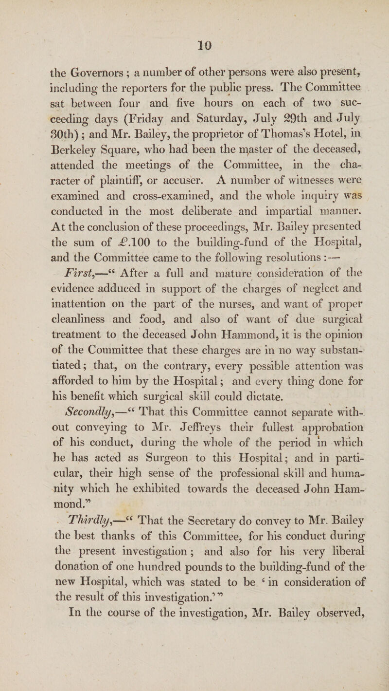 the Governors ; a number of other persons were also present, including the reporters for the public press. The Committee sat between four and five hours on each of two suc¬ ceeding days (Friday and Saturday, July 29th and July 30th) ; and Mr. Bailey, the proprietor of Thomas's Hotel, in Berkeley Square, who had been the inaster of the deceased, attended the meetings of the Committee, in the cha¬ racter of plaintiff, or accuser. A number of witnesses were examined and cross-examined, and the whole inquiry was conducted in the most deliberate and impartial manner. At the conclusion of these proceedings, Mr. Bailey presented the sum of JP.100 to the building-fund of the Hospital, and the Committee came to the following resolutions First,—44 After a full and mature consideration of the evidence adduced in support of the charges of neglect and inattention on the part of the nurses, and want of proper cleanliness and food, and also of want of due surgical treatment to the deceased John Hammond, it is the opinion of the Committee that these charges are in no way substan¬ tiated ; that, on the contrary, every possible attention was afforded to him by the Hospital; and every thing done for his benefit which surgical skill could dictate. Secondly,—44 That this Committee cannot separate with¬ out conveying to Mr. Jeffreys their fullest approbation of his conduct, during the whole of the period in which he has acted as Surgeon to this Hospital; and in parti¬ cular, their high sense of the professional skill and huma¬ nity which he exhibited towards the deceased John Ham¬ mond.'1 Thirdly,—44 That the Secretary do convey to Mr. Bailey the best thanks of this Committee, for his conduct during the present investigation; and also for his very liberal donation of one hundred pounds to the building-fund of the new Hospital, which was stated to be 4 in consideration of the result of this investigation.’ In the course of the investigation, Mr. Bailey observed,