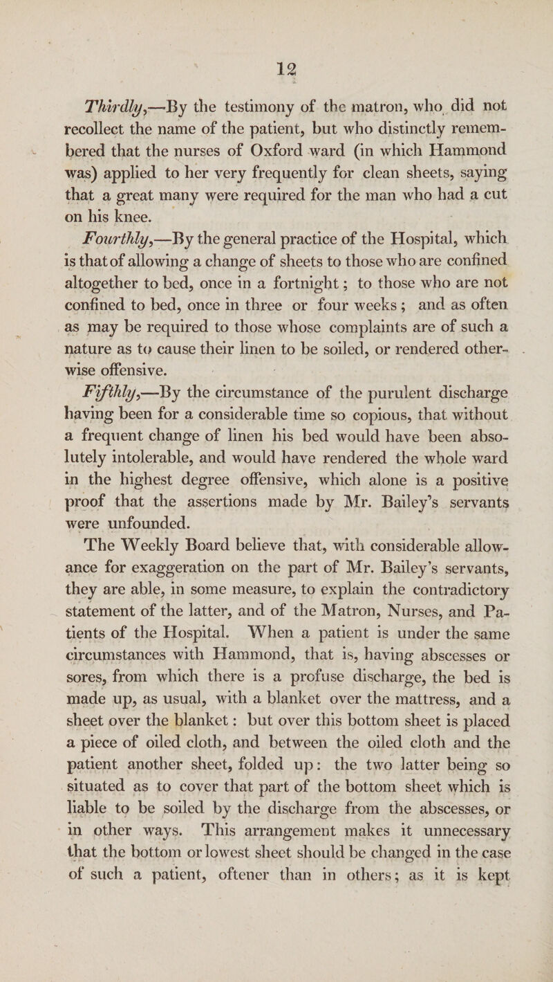 Thirdly,—By the testimony of the matron, who did not recollect the name of the patient, but who distinctly remem¬ bered that the nurses of Oxford ward (in which Hammond was) applied to her very frequently for clean sheets, saying that a great many were required for the man who had a cut on his knee. Fourthly,—By the general practice of the Hospital, which is that of allowing a change of sheets to those who are confined altogether to bed, once in a fortnight; to those who are not confined to bed, once in three or four weeks; and as often as may be required to those whose complaints are of such a nature as to cause their linen to be soiled, or rendered other¬ wise offensive. Fifthly,—By the circumstance of the purulent discharge having been for a considerable time so copious, that without a frequent change of linen his bed would have been abso¬ lutely intolerable, and would have rendered the whole ward in the highest degree offensive, which alone is a positive proof that the assertions made by Mr. Bailey’s servants were unfounded. The Weekly Board believe that, with considerable allow¬ ance for exaggeration on the part of Mr. Bailey’s servants, they are able, in some measure, to explain the contradictory statement of the latter, and of the Matron, Nurses, and Pa¬ tients of the Hospital. When a patient is under the same circumstances with Hammond, that is, having abscesses or sores, from which there is a profuse discharge, the bed is made up, as usual, with a blanket over the mattress, and a sheet over the blanket: but over this bottom sheet is placed a piece of oiled cloth, and between the oiled cloth and the patient another sheet, folded up: the two latter being so situated as to cover that part of the bottom sheet which is liable to be soiled by the discharge from the abscesses, or in other ways. This arrangement makes it unnecessary that the bottom or lowest sheet should be changed in the case of such a patient, oftener than in others; as it is kept