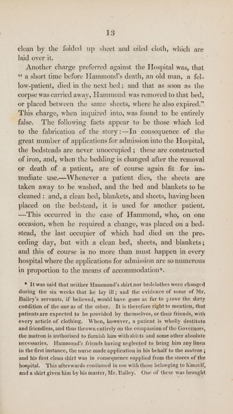 dean by the folded up sheet and oiled cloth, which are laid over it. Another charge preferred against the Hospital was, that 66 a short time before Hammond's death, an old man, a fel¬ low-patient, died in the next bed; and that as soon as the corpse was carried away, Hammond was removed to that bed, or placed between the same sheets, where he also expired.” This charge, when inquired into, was found to be entirely false. The following facts appear to be those which led to the fabrication of the story:—In consequence of the great number of applications for admission into the Hospital, the bedsteads are never unoccupied ; these are constructed of iron, and, when the bedding is changed after the removal or death of a patient, are of course again fit for im¬ mediate use.—Whenever a patient dies, the sheets are taken away to be washed, and the bed and blankets to be cleaned : and, a clean bed, blankets, and sheets, having been placed on the bedstead, it is used for another patient. —This occurred in the case of Hammond, who, on one occasion, when he required a change, was placed on a bed¬ stead, the last occupier of which had died on the pre¬ ceding day, but with a clean bed, sheets, and blankets; and this of course is no more than must happen in every hospital where the applications for admission are so numerous in proportion to the means of accommodation*. * It was said that neither Hammond’s shirt nor bedclothes were changed during the six weeks that he lay ill; and the evidence of some of Mr. Bailey’s servants, if believed, would have gone as far to prove the dirty coitdition of the one as of the other. It is therefore right to mention, that patients are expected to be provided by themselves, or their friends, with every article of clothing. When, however, a patient is wholly destitute and friendless, and thus thrown entirely on the compassion of the Governors, the matron is authorised to furnish him with shirts and some other absolute necessaries. Hammond’s friends having neglected to bring him any linen in the first instance, the nurse made application in his behalf to the matron ; and his first clean shirt was in consequence supplied from the stores of the hospital. This afterwards continued in use with those belonging to himself, and a shirt given him by his master, Mr. Bailey. One of these was brought