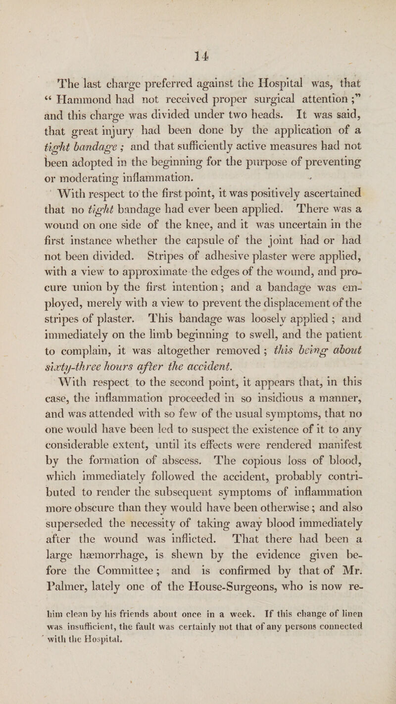 The last charge preferred against the Hospital was, that “ Hammond had not received proper surgical attention ;M and this charge was divided under two heads. It was said, that great injury had been done by the application of a tight bandage ; and that sufficiently active measures had not been adopted in the beginning for the purpose of preventing or moderating inflammation. With respect to the first point, it was positively ascertained that no tight bandage had ever been applied. There was a wound on one side of the knee, and it was uncertain in the first instance whether the capsule of the joint had or had not been divided. Stripes of adhesive plaster were applied, with a view to approximate the edges of the wound, and pro¬ cure union by the first intention; and a bandage was em¬ ployed, merely with a view to prevent the displacement of the stripes of plaster. This bandage was loosely applied ; and immediately on the limb beginning to swell, and the patient to complain, it was altogether removed ; this being about siocty-three hours after the accident. With respect to the second point, it appears that, in this case, the inflammation proceeded in so insidious a manner, and was attended with so few of the usual symptoms, that no one would have been led to suspect the existence of it to any considerable extent, until its effects were rendered manifest by the formation of abscess. The copious loss of blood, which immediately followed the accident, probably contri¬ buted to render the subsequent symptoms of inflammation more obscure than they would have been otherwise; and also superseded the necessity of taking away blood immediately after the wound was inflicted. That there had been a large haemorrhage, is shewn by the evidence given be¬ fore the Committee; and is confirmed by that of Mr. Palmer, lately one of the House-Surgeons, who is now re- him clean by bis friends about once in a week. If this change of linen was insufficient, the fault was certainly not that of any persons connected with the Hospital.