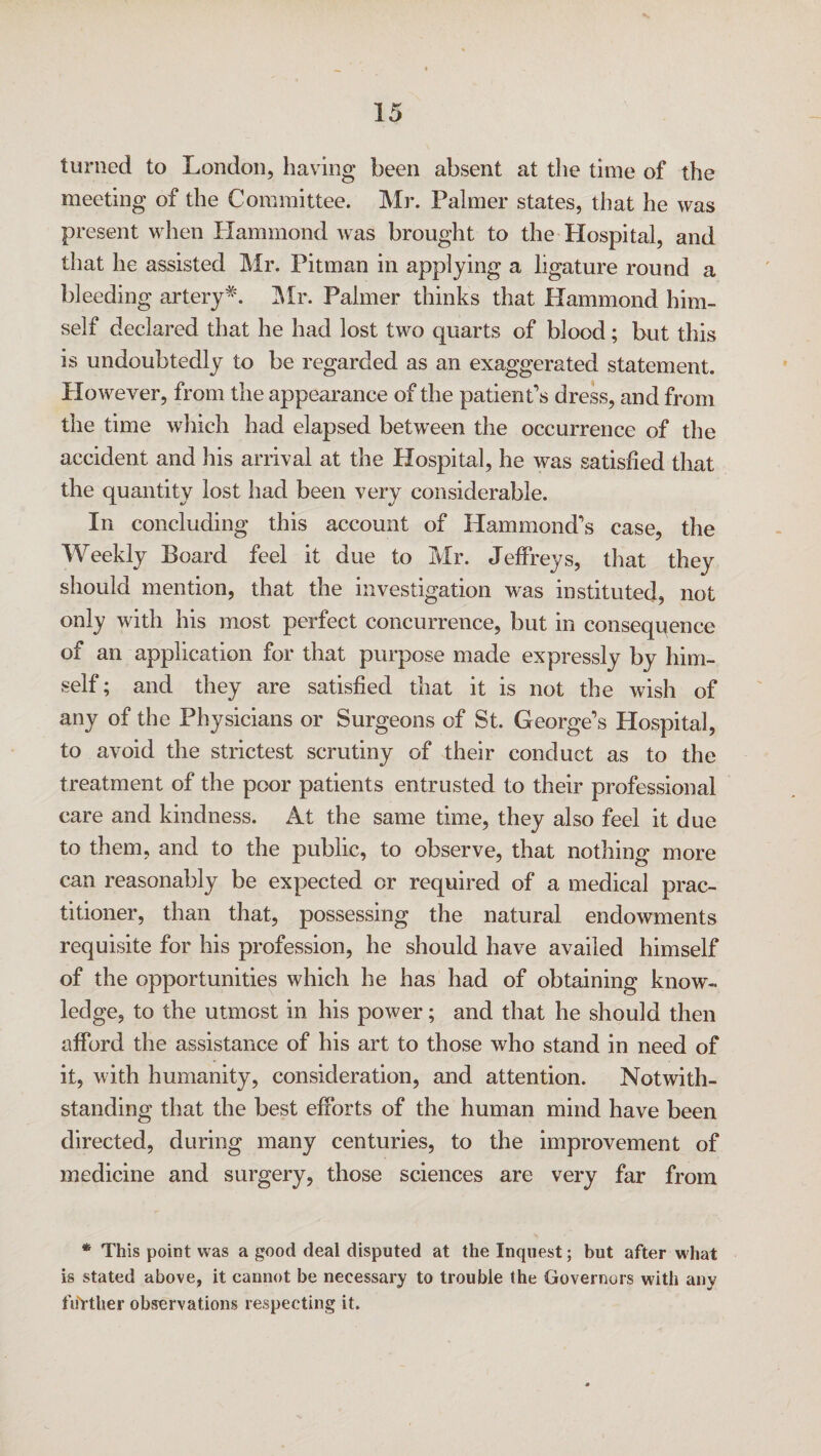 turned to London, having been absent at the time of the meeting of the Committee. Mr. Palmer states, that he was present when Hammond was brought to the Plospital, and that he assisted Mr. Pitman in applying a ligature round a bleeding artery*. Mr. Palmer thinks that Hammond him¬ self declared that he had lost two quarts of blood; but this is undoubtedly to be regarded as an exaggerated statement. However, from the appearance of the patient's dress, and from the time which had elapsed between the occurrence of the accident and his arrival at the Hospital, he was satisfied that the quantity lost had been very considerable. In concluding this account of Hammond's case, the Weekly Board feel it due to Mr. Jeffreys, that they should mention, that the investigation was instituted, not only with his most perfect concurrence, but in consequence of an application for that purpose made expressly by him¬ self; and they are satisfied that it is not the wish of any of the Physicians or Surgeons of St. George’s Hospital, to avoid the strictest scrutiny of their conduct as to the treatment of the poor patients entrusted to their professional care and kindness. At the same time, they also feel it due to them, and to the public, to observe, that nothing more can reasonably be expected or required of a medical prac¬ titioner, than that, possessing the natural endowments requisite for his profession, he should have availed himself of the opportunities which he has had of obtaining know¬ ledge, to the utmost in his power; and that he should then afford the assistance of his art to those who stand in need of it, with humanity, consideration, and attention. Notwith¬ standing that the best efforts of the human mind have been directed, during many centuries, to the improvement of medicine and surgery, those sciences are very far from * This point was a good deal disputed at the Inquest; but after what is stated above, it cannot be necessary to trouble the Governors with any further observations respecting it.