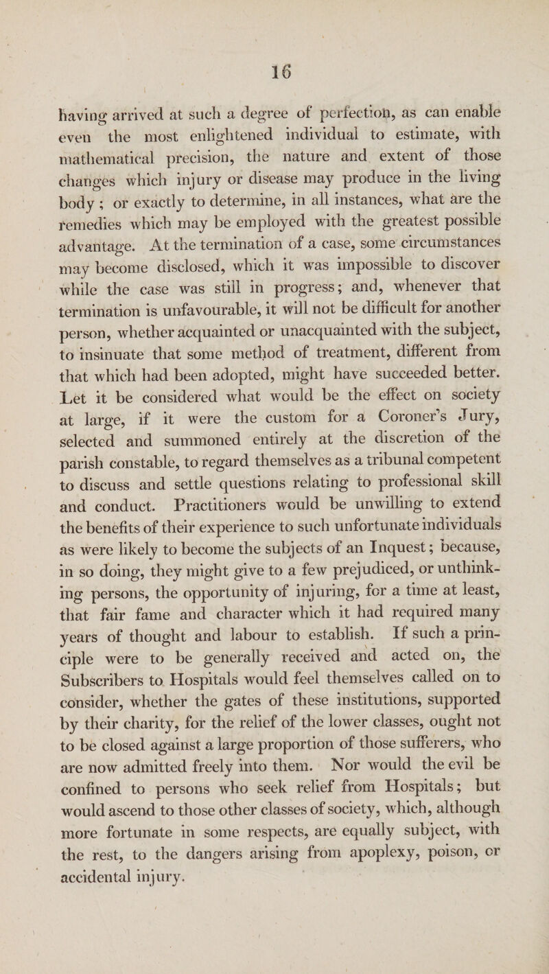 \ having arrived at such a degree of perfection, as can enable even the most enlightened individual to estimate, with mathematical precision, the nature and extent of those changes which injury or disease may produce in the living body ; or exactly to determine, in all instances, what are the remedies which may be employed with the greatest possible advantage. At the termination of a case, some circumstances may become disclosed, which it was impossible to discover while the case was still in progress; and, whenever that termination is unfavourable, it will not be difficult for another person, whether acquainted or unacquainted with the subject, to insinuate that some method of treatment, different from that which had been adopted, might have succeeded better. Let it be considered what would be the effect on society at large, if it were the custom for a Coroner s dury, selected and summoned entirely at the discretion of the parish constable, to regard themselves as a tribunal competent to discuss and settle questions relating to professional skill and conduct. Practitioners would be unwilling to extend the benefits of their experience to such unfortunate individuals as were likely to become the subjects of an Inquest; because, in so doing, they might give to a few prejudiced, or unthink¬ ing persons, the opportunity of injuring, for a time at least, that fair fame and character which it had required many years of thought and labour to establish. If such a prin¬ ciple were to be generally received and acted on, the Subscribers to Hospitals would feel themselves called on to consider, whether the gates of these institutions, supported by their charity, for the relief of the lower classes, ought not to be closed against a large proportion of those sufferers, who are now admitted freely into them. Nor would the evil be confined to persons who seek relief from Hospitals; but would ascend to those other classes of society, which, although more fortunate in some respects, are equally subject, with the rest, to the dangers arising from apoplexy, poison, or accidental injury. i