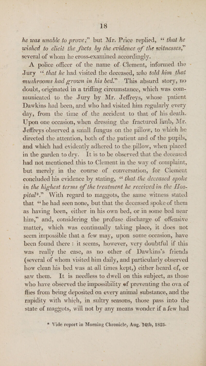 he was unable to prove;'1 but Mr. Price replied, (( that he wished to elicit the facts by the evidence of the witnesses f several of whom he cross-examined accordingly. A police officer of the name of Clement, informed the Jury “ that he had visited the deceased, who told him that mushrooms had grown in his bedf This absurd story, no doubt, originated in a trifling circumstance, which was com¬ municated to the Jury by Mr. Jeffreys, whose patient Dawkins had been, and who had visited him regularly every day, from the time of the accident to that of his death. Upon one occasion, when dressing the fractured limb, Mr. Jeffreys observed a small fungus on the pillow, to which he directed the attention, both of the patient and of the pupils, and which had evidently adhered to the pillow, when placed in the garden to dry. It is to be observed that the deceased had not mentioned this to Clement in the way of complaint, but merely in the course of conversation, for Clement concluded his evidence by stating, “ that the deceased spoke in the highest terms of the treatment he received in the Hos¬ pitalV* With regard to maggots, the same witness stated that “ he had seen none, but that the deceased spoke of them as having been, either in his own bed, or in some bed near him,’1 and, considering the profuse discharge of offensive matter, which was continually taking place, it does not seem impossible that a few may, upon some occasion, have been found there : it seems, however, very doubtful if this was really the case, as no other of Dawkinses friends (several of whom visited him daily, and particularly observed howr clean his bed was at all times kept,) either heard of, or saw them. It is needless to dwell on this subject, as those who have observed the impossibility ©f preventing the ova of flies from being deposited on every animal substance, and the rapidity with which, in sultry seasons, those pass into the state of maggots, will not by any means wonder if a few had