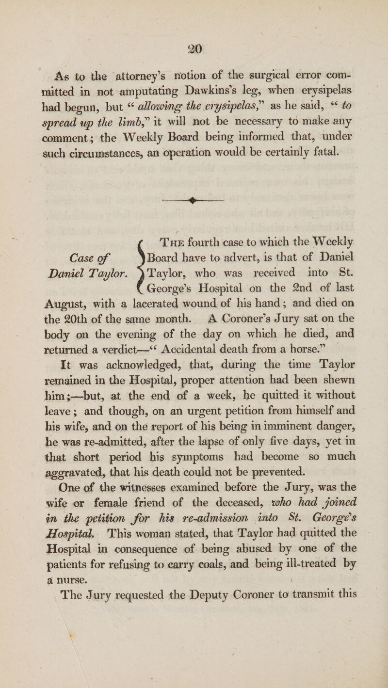 As to the attorney’s notion of the surgical error com¬ mitted in not amputating Dawkins’s leg, when erysipelas had begun, but “ allowing the erysipelas” as he said, “ to spread up the limb” it will not be necessary to make any comment; the Weekly Board being informed that, under such circumstances, an operation would be certainly fatal. / The fourth case to which the Weekly Case of ) Board have to advert, is that of Daniel Daniel Taylor. j Taylor, who was received into St. V George’s Hospital on the 2nd of last August, with a lacerated wound of his hand; and died on the 20th of the same month. A Coroner’s Jury sat on the body on the evening of the day on which he died, and returned a verdict—-6( Accidental death from a horse.” It was acknowledged, that, during the time Taylor remained in the Hospital, proper attention had been shewn him;—but, at the end of a week, he quitted it without leave; and though, on an urgent petition from himself and his wife, and on the report of his being in imminent danger, he was re-admitted, after the lapse of only five days, yet in that short period his symptoms had become so much aggravated, that his death could not be prevented. One of the witnesses examined before the Jury, was the wife or female friend of the deceased, who had joined in the petition for his re-admission into St. George's Hospital. This woman stated, that Taylor had quitted the Hospital in consequence of being abused by one of the patients for refusing to carry coals, and being ill-treated by a nurse. The Jury requested the Deputy Coroner to transmit this %