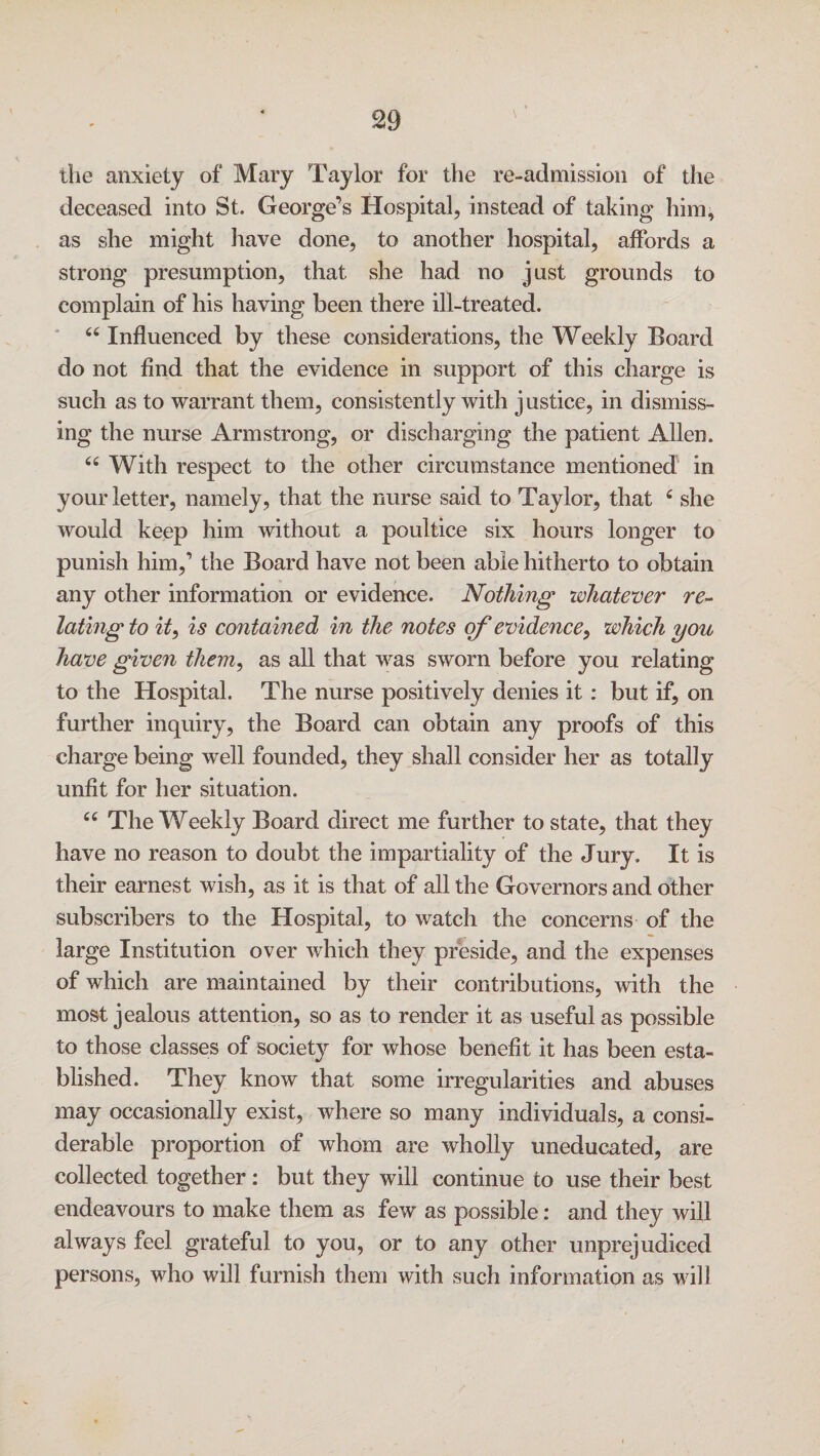 the anxiety of Mary Taylor for the re-admission of the deceased into St. George’s Hospital, instead of taking him, as she might have done, to another hospital, affords a strong presumption, that she had no just grounds to complain of his having been there ill-treated. u Influenced by these considerations, the Weekly Board do not find that the evidence in support of this charge is such as to warrant them, consistently with justice, in dismiss¬ ing the nurse Armstrong, or discharging the patient Allen. 66 With respect to the other circumstance mentioned in your letter, namely, that the nurse said to Taylor, that c she would keep him without a poultice six hours longer to punish him,’ the Board have not been able hitherto to obtain any other information or evidence. Nothing whatever re¬ lating to it, is contained in the notes of evidence, which you have given them, as all that was sworn before you relating to the Hospital. The nurse positively denies it : but if, on further inquiry, the Board can obtain any proofs of this charge being well founded, they shall consider her as totally unfit for her situation. “ The Weekly Board direct me further to state, that they have no reason to doubt the impartiality of the Jury. It is their earnest wish, as it is that of all the Governors and other subscribers to the Hospital, to watch the concerns of the large Institution over which they preside, and the expenses of which are maintained by their contributions, with the most jealous attention, so as to render it as useful as possible to those classes of society for whose benefit it has been esta¬ blished. They know that some irregularities and abuses may occasionally exist, where so many individuals, a consi¬ derable proportion of whom are wholly uneducated, are collected together: but they will continue to use their best endeavours to make them as few as possible: and they will always feel grateful to you, or to any other unprejudiced persons, who will furnish them with such information as will