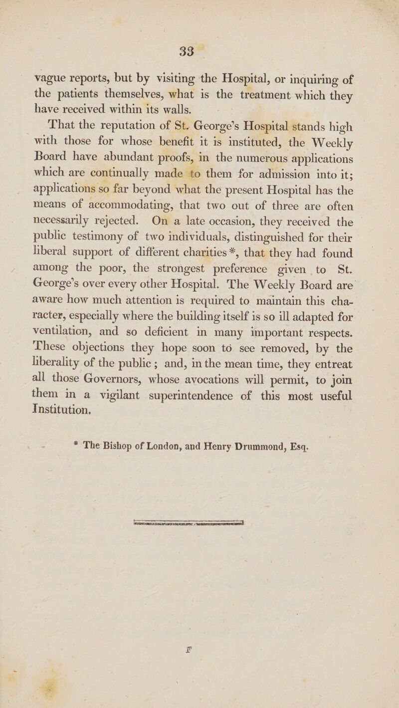 83 vague reports, but by visiting the Hospital, or inquiring of the patients themselves, what is the treatment which they have received within its walls. That the reputation of St George’s Hospital stands high with those for whose benefit it is instituted, the Weekly Board have abundant proofs, in the numerous applications which are continually made to them for admission into it; applications so far beyond what the present Hospital has the means of accommodating, that two out of three are often necessarily rejected. On a late occasion, they received the public testimony of two individuals, distinguished for their liberal support of different charities#, that they had found among the poor, the strongest preference given to St. George’s over every other Hospital. The Weekly Board are aware how much attention is required to maintain this cha¬ racter, especially where the building itself is so ill adapted for ventilation, and so deficient in many important respects. These objections they hope soon to see removed, by the liberality of the public ; and, in the mean time, they entreat all those Governors, whose avocations will permit, to join them in a vigilant superintendence of this most useful Institution. The Bishop of London, and Henry Drummond, Esq..