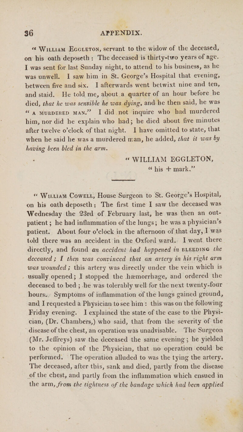 *( William Eggleton, servant to the widow of the deceased, on his oath deposeth : The deceased is thirty-two years of age. I was sent for last Sunday night, to attend to his business, as he was unwell. I saw him in St. George’s Hospital that evening, between five and »ix. I afterwards went betwixt nine and ten, and staid. He told me, about a quarter of an hour before he died, that he was sensible he was dying, and he then said, he was “ a murdered man.” I did not inquire who had murdered him, nor did he explain who had; he died about five minutes after twelve o’clock of that night. I have omitted to state, that when he said he was a murdered man, he added, that it ivas by having been bled in the arm.  WILLIAM EGGLETON, a his + mark.” u William Cowell, House Surgeon to St. George’s Hospital, on his oath deposeth: The first time I saw the deceased was Wednesday the 23rd of February last, he was then an out¬ patient; he had inflammation of the lungs; he was a physician’s patient. About four o’clock in the afternoon of that day, I was told there was an accident in the Oxford ward. I went there directly, and found an accident had happened in bleeding the deceased; I then ivas convinced that an artery in his right arm ivas wounded; this artery was directly under the vein which is usually opened; 1 stopped the haemorrhage, and ordered the deceased to bed ; he was tolerably well for the next twenty-four hours. Symptoms of inflammation of the lungs gained ground, and I requested a Physician to see him : this was on the following Friday evening. I explained the state of the case to the Physi¬ cian, (Dr. Chambers,) who said, that from the severity of the disease of the chest, an operation was unadvisable. The Surgeon (Mr. Jeffreys) saw the deceased the same evening; he yielded to the opinion of the Physician, that no operation could be performed. The operation alluded to was the tying the artery. The deceased, after this, sank and died, partly from the disease of the chest, and partly from the inflammation which ensued in the arm, from the tightness of the bandage which had been applied