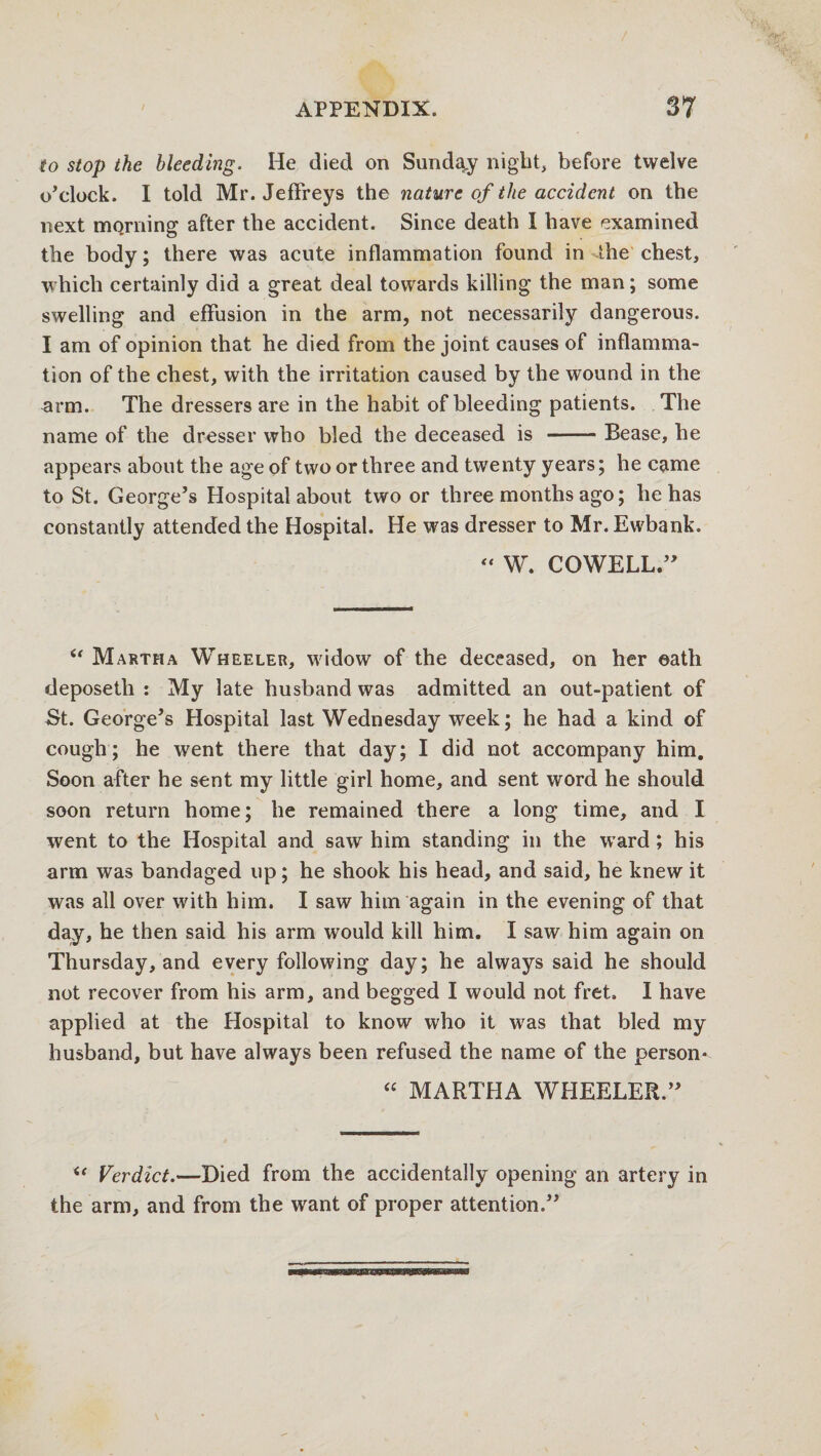 to stop the bleeding. He died on Sunday night, before twelve o’clock. I told Mr. Jeffreys the nature of the accident on the next mo.rning after the accident. Since death I have examined the body; there was acute inflammation found in the chest, which certainly did a great deal towards killing the man; some swelling and effusion in the arm, not necessarily dangerous. I am of opinion that he died from the joint causes of inflamma¬ tion of the chest, with the irritation caused by the wound in the arm. The dressers are in the habit of bleeding patients. The name of the dresser who bled the deceased is -Bease, he appears about the age of two or three and twenty years; he came to St. George’s Hospital about two or three months ago; he has constantly attended the Hospital. He was dresser to Mr.Ewbank. “ W. COWELL.” (t Martha Wheeler, widow of the deceased, on her oath deposeth : My late husband was admitted an out-patient of St. George’s Hospital last Wednesday week; he had a kind of cough; he went there that day; I did not accompany him. Soon after he sent my little girl home, and sent word he should soon return home; he remained there a long time, and I went to the Hospital and saw him standing in the ward; his arm was bandaged up; he shook his head, and said, he knew it was all over with him. I saw him again in the evening of that day, he then said his arm would kill him. I saw him again on Thursday, and every following day; he always said he should not recover from his arm, and begged I would not fret, I have applied at the Hospital to know who it was that bled my husband, but have always been refused the name of the person* “ MARTHA WHEELER.” u Verdict.—Died from the accidentally opening an artery in the arm, and from the want of proper attention.”