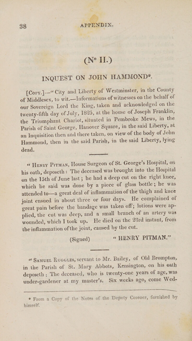 (N° II.) INQUEST ON JOHN HAMMOND*. [Copy.]_“ City and Liberty of Westminster, in the County of Middlesex, to wit.—Informations of witnesses on the behalf of our Sovereign Lord the King, taken and acknowledged on the twenty-fifth day of July, 1825, at the house of Joseph Franklin, the Triumphant Chariot, situated in Pembroke Mews, in the Parish of Saint George, Hanover Square, in the said Liberty, at an Inquisition then and there taken, on view of the body of John Hammond, then in the said Parish, in the said Liberty, lying dead. « Henry Pitman, House Surgeon of St. George's Hospital, on his oath, deposeth : The deceased was brought into the Hospital on the 15th of June last; he had a deep cut on the right knee, which he said was done by a piece of glass bottle; he was attended to—a great deal of inflammation of the thigh and knee joint ensued in about three or four days. He complained of great pain before the bandage was taken off; lotions wreie ap¬ plied, the cut was deep, and a small branch oi an artery was wounded, which I took up. He died on the 2drd instant, from the inflammation of the joint, caused by the cut. (Signed) “ HENRY PITMAN. « Samuel Ruggles, servant to Mr. Bailey, of Old Bromptorr, in the Parish of St. Mary Abbots, Kensington, on his oath deposeth ; The deceased, who is twenty-one years of age, was under-gardener at my master's. Six weeks ago, come Wed- * From a Copy of the Notes of the Deputy Coroner, furnished by himself.