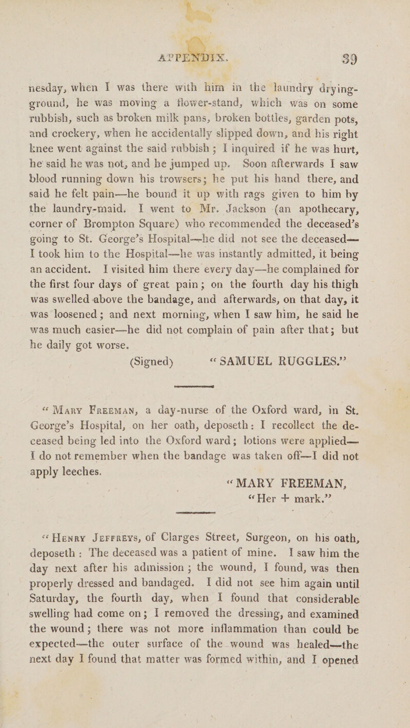 nesday, when I was there with him in the laundry drying- ground, he was moving a flower-stand, which was on some rubbish, such as broken milk pans, broken bottles, garden pots, and crockery, when he accidentally slipped down, and his right knee went against the said rubbish ; I inquired if he was hurt, he said he was not, and he jumped up* Soon afterwards I saw blood running down his trowsers; he put his hand there, and said he felt pain—he bound it up with rags given to him by the laundry-maid. I went to Mr. Jackson (an apothecary, comer of Brompton Square) who recommended the deceased's going to St. George's Hospital--4ie did not see the deceased— I took him to the Hospital—he was instantly admitted, it being an accident. I visited him there every day—he complained for the first four days of great pain; on the fourth day his thigh was swelled above the bandage, and afterwards, on that day, it was loosened; and next morning, when I saw' him, he said he was much easier—he did not complain of pain after that; but he daily got worse. (Signed) “SAMUEL RUGGLES. “ Mary Freeman, a day-nurse of the Oxford ward, in St. George's Hospital, on her oath, deposeth: I recollect the de¬ ceased being led into the Oxford ward; lotions were applied—. I do not remember when the bandage was taken off—I did not apply leeches. “ MARY FREEMAN, “Her + mark. “Henry Jeffreys, of CSarges Street, Surgeon, on his oath, deposeth : The deceased was a patient of mine. I saw him the day next after his admission ; the wound, I found, was then properly dressed and bandaged. I did not see him again until Saturday, the fourth day, when I found that considerable swelling had come on; I removed the dressing, and examined the wound; there was not more inflammation than could be expected—the outer surface of the wound was healed—the next day I found that matter was formed within, and I opened