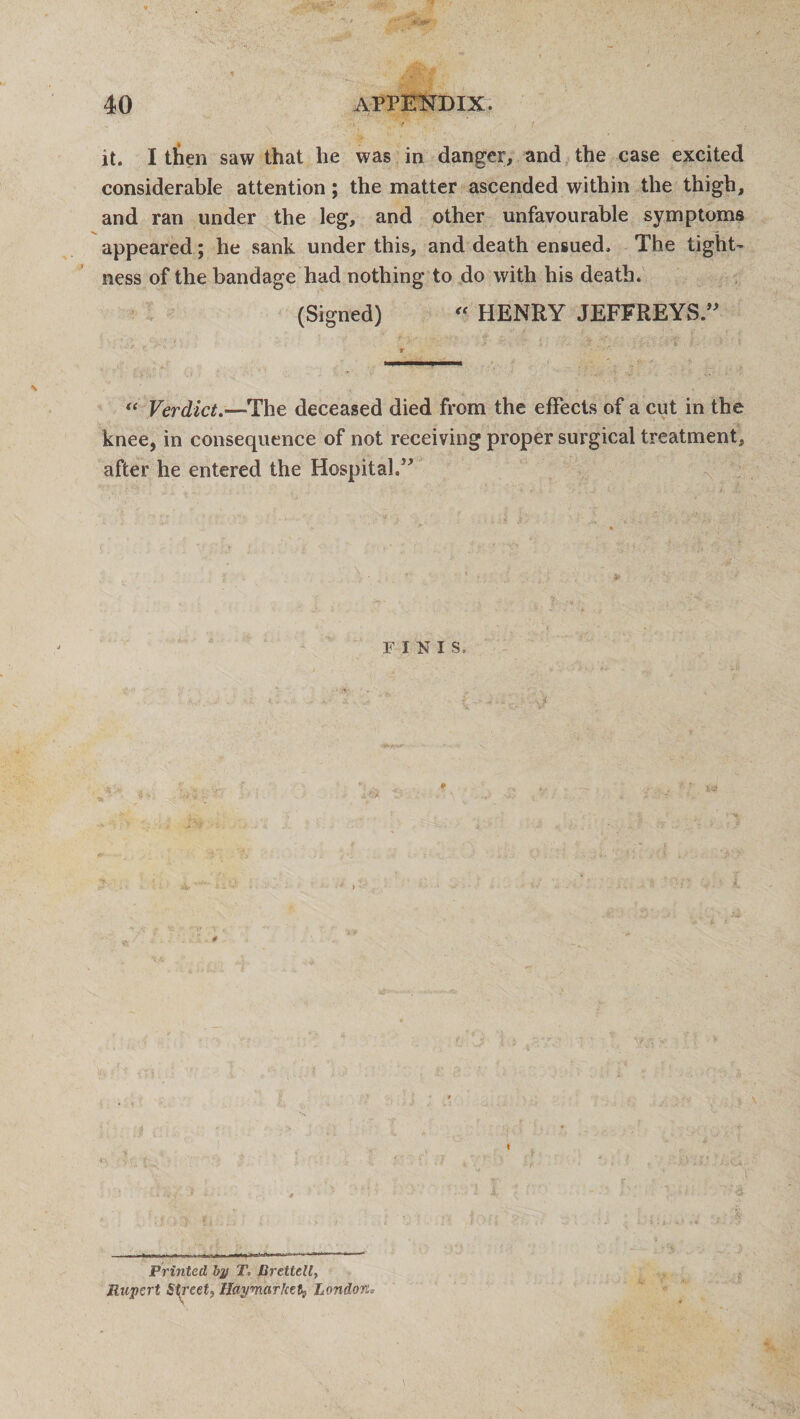 it. I then saw that he was in danger, and the case excited considerable attention; the matter ascended within the thigh, and ran under the leg, and other unfavourable symptoms appeared; he sank under this, and death ensued. The tight¬ ness of the bandage had nothing to do with his death. (Signed) “ HENRY JEFFREYS.” “ Verdict.—The deceased died from the effects of a cut in the knee, in consequence of not receiving proper surgical treatment, after he entered the Hospital.” FINIS, Printed bp T, Uretlell, Rupert Street, lldymarket, London.