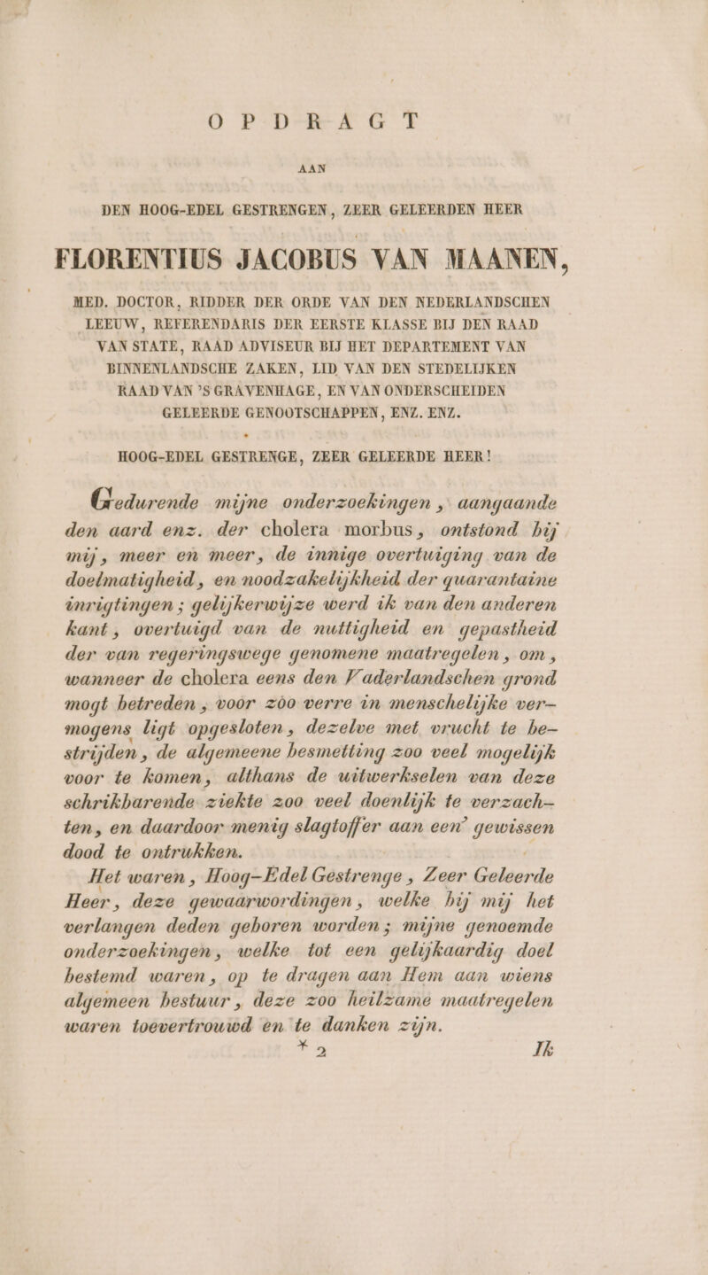 OPDRAAGT AAN DEN HOOG-EDEL GESTRENGEN, ZEER GELEERDEN HEER FLORENTIUS JACOBUS VAN MAANEN, MED. DOCTOR, RIDDER DER ORDE VAN DEN NEDERLANDSCHEN LEEUW, REFERENDARIS DER EERSTE KLASSE BIJ DEN RAAD VAN STATE, RAAD ADVISEUR BIJ HET DEPARTEMENT VAN BINNENLANDSCHE ZAKEN, LID VAN DEN STEDELIJKEN RAAD VAN ’S GRAVENHAGE, EN VAN ONDERSCHEIDEN GELEERDE GENOOTSCHAPPEN, ENZ, ENZ. « HOOG-EDEL GESTRENGE, ZEER GELEERDE HEER! Gedurende mijne onderzoekingen , aangaande den aard enz. der cholera morbus, ontstond hij mij, meer en meer, de innige overtuiging van de doelmatigheid, en noodzakelijkheid der quarantaine inrigtingen ; gelijkerwijze werd ik van den anderen kant , overtuigd van de nuttigheid en gepastheid der van regeringswege genomene maatregelen , om, wanneer de cholera eens den Vaderlandschen grond mogt betreden , voor zòo verre in menschelijke ver— mogens ligt opgesloten, dezelve met vrucht te be- strijden ‚ de algemeene besmetting zoo veel mogelijk voor te komen, althans de witwerkselen van deze schrikbarende ziekte zoo veel doenlijk te verzach- ten, en daardoor menig slagtoffer aan een’ sn dood te ontrukken. Het waren, Hoog-Edel Elainange:, Zeer Gedaards Heer, deze gewaarwordingen ‚ welke hij mij het verlangen deden geboren worden ; mijne genoemde onderzoekingen, welke tot een gelijkaardig doel bestemd waren, op te dragen aan Hem aan wiens algemeen bestuur , deze zoo heilzame maatregelen waren toevertrouwd en te danken zijn.