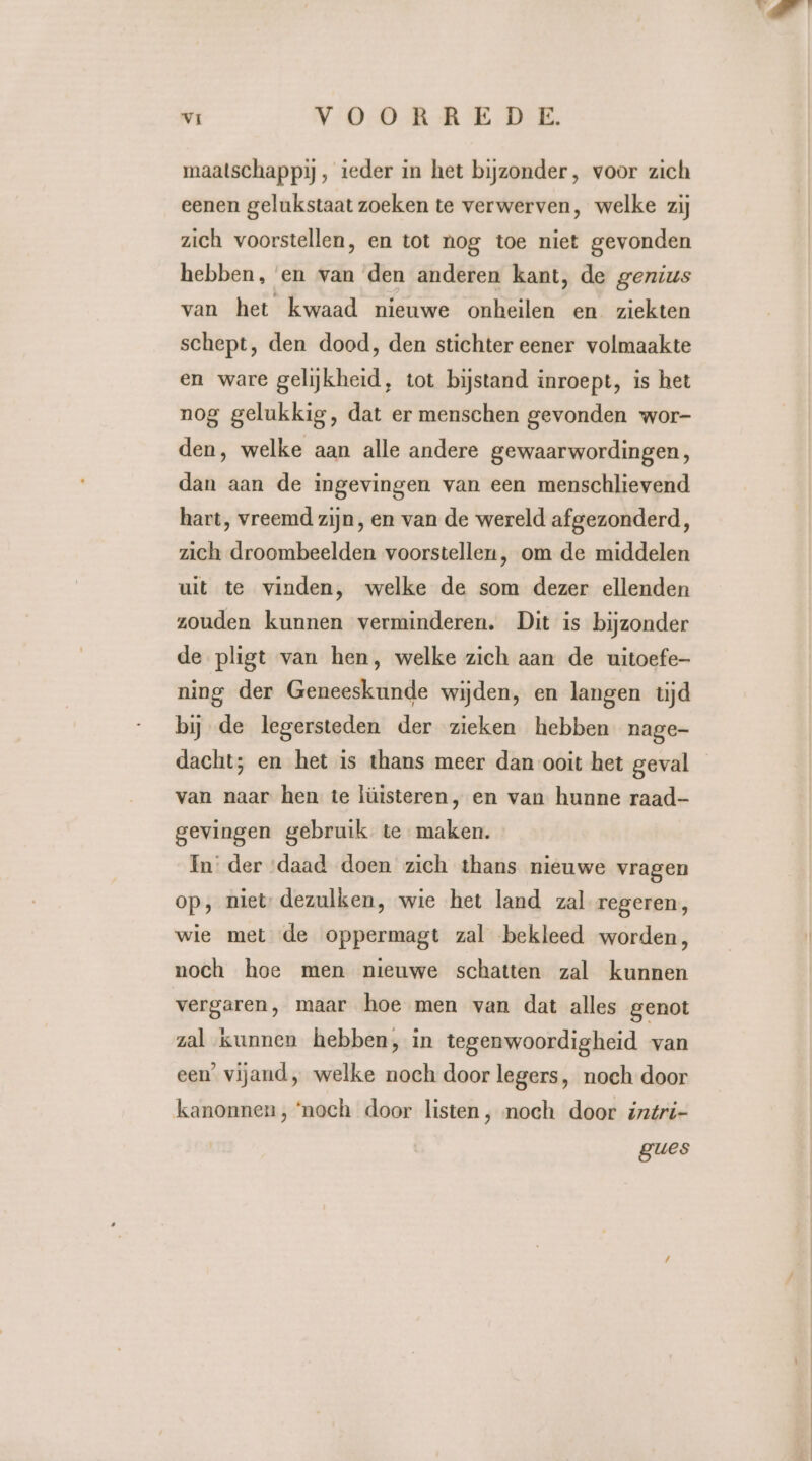 maatschappij, teder in het bijzonder, voor zich eenen gelukstaat zoeken te verwerven, welke zij zich voorstellen, en tot nog toe niet gevonden hebben, en van den anderen kant, de genius van het kwaad nieuwe onheilen en ziekten schept, den dood, den stichter eener volmaakte en ware gelijkheid, tot bijstand inroept, is het nog gelukkig, dat er menschen gevonden wor- den, welke aan alle andere gewaarwordingen, dan aan de ingevingen van een menschlievend hart, vreemd zijn, en van de wereld afgezonderd, zich droombeelden voorstellen, om de middelen uit te vinden, welke de som dezer ellenden zouden kunnen verminderen. Dit is bijzonder de pligt van hen, welke zich aan de uitoefe- ning der Geneeskunde wijden, en langen tijd bij de legersteden der zieken hebben nage- dacht; en het is thans meer dan ooit het geval van naar hen te lüisteren, en van hunne raad- gevingen gebruik te maken. In der ‘daad doen zich thans nieuwe vragen op, miet: dezulken, wie het land zal regeren, wie met de oppermagt zal bekleed worden, noch hoe men nieuwe schatten zal kunnen vergaren, maar hoe men van dat alles genot zal kunnen hebben, in tegenwoordigheid van een’ vijand, welke noch door legers, noch door kanonnen, ‘noch door listen , noch door intri- gues