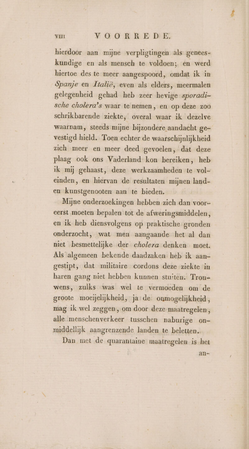 hierdoor aan mijne verpligtingen als genees- kundige en als mensch te voldoen; en werd hiertoe des te meer aangespoord, omdat ik in Spanje en Italië, even als elders, meermalen gelegenheid gehad heb zeer hevige sporadi- sche cholera’s waar te nemen, en op deze zoo schrikbarende ziekte, overal waar ik dezelve waarnam, steeds mijne bijzondere aandacht ge- vestigd hield. Toen echter de waarschijnlijk heid zich meer en meer deed gevoelen, dat deze plaag ook ons Vaderland: kon bereiken, heb ik mij gehaast, deze werkzaamheden te vol- einden, en hiervan de resultaten mijnen land- en kunstgenooten aan te bieden. Mijne onderzoekingen hebben zich dan voor- eerst moeten bepalen tot de afweringsmiddelen, en ik heb diensvolgens op praktische gronden onderzocht, wat men aangaande het al dan niet besmettelijke der cholera denken moct. Als algemeen bekende daadzaken heb ik aan- gestipt, dat militaire cordons deze ziekte in haren gang niet hebben kunnen stuiten. Trou- wens, zulks was wel te vermoeden om de groote moeijelijkheid, ja: de onmogelijkheid, mag ik wel zeggen, om door deze maatregelen, alle menschenverkeer tusschen naburige on- middellijk aangrenzende landen te beletten. Dan met de quarantaine maatregelen is het an-