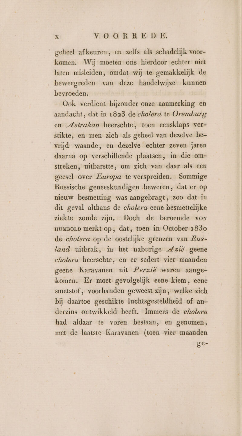 geheel afkeuren, en zelfs als schadelijk voor- komen. Wij moeten ons hierdoor echter niet laten misleiden, omdat wij te. gemakkelijk de beweegreden van deze handelwijze kunnen bevroeden. Ook verdient bijzonder onze aanmerking en aandacht, dat in 1823 de cholera te Oremburg en -Astrafkan heerschte, toen eensklaps ver- stükte, en men zich als geheel van dezelve be- vrijd waande, en dezelve echter zeven jaren daarna op verschillende plaatsen, in die om- streken, uitbarstte, om zich van daar als een geesel over Europa te verspreiden. Sommige Russische geneeskundigen beweren, dat er op nieuw besmetting was aangebragt, zoo dat in dit geval althans de cholera eene besmettelijke ziekte zoude zijn. Doch de beroemde von HUMBOLD merkt op, dat, toen in October 1830 de cholera op de oostelijke grenzen van Aus- land uitbrak, in het naburige _Zzië geene cholera heerschte, en er sedert vier maanden geene Karavanen uit Perzië waren aange- komen. Er moet gevolgelijk eene kiem, eene smetstof, voorhanden geweest zijn, welke zich bij daartoe geschikte luchtsgesteldheid of an- derzins ontwikkeld heeft. Immers de cholera had aldaar te voren bestaan, en genomen, met de laatste Karavanen (toen vier maanden ge-