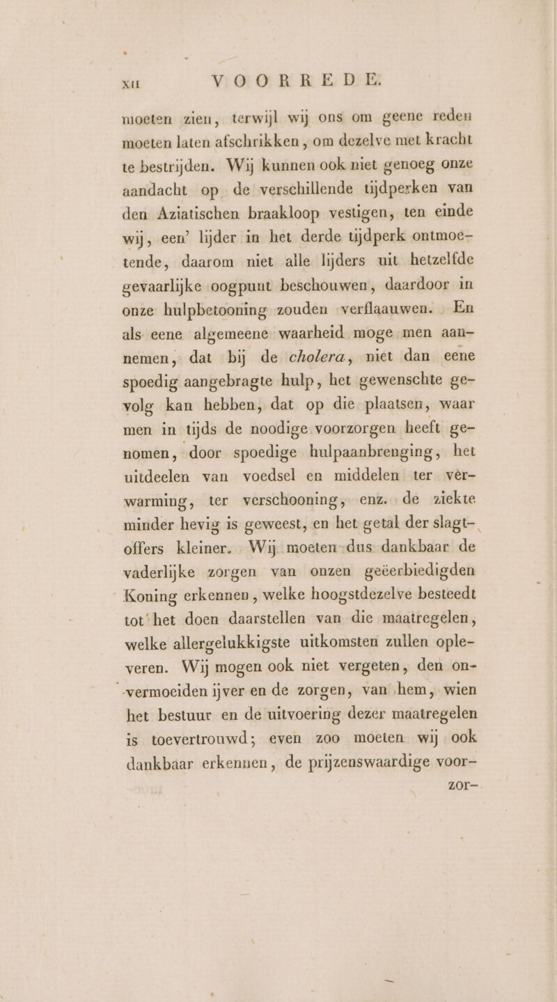 moeten zien, terwijl wij ons om geene reden moeten laten afschrikken , om dezelve met kracht te bestrijden. Wij kunnen ook niet genoeg onze aandacht op de verschillende tijdperken van den Aziatischen braakloop vestigen, ten einde wij, een’ lijder in het derde tijdperk ontmoe tende, daarom niet alle lijders uit hetzelfde gevaarlijke oogpunt beschouwen, daardoor in onze hulpbetooning zouden verflaauwen. … Én als- eene algemeene waarheid moge men aan- nemen, dat bij de cholera, niet dan eene spoedig aangebragte hulp, het gewenschte ge- volg kan hebben, dat op die plaatsen, waar men in tijds de noodige voorzorgen heeft ge- nomen, door spoedige hulpaanbrenging, het uitdeelen van voedsel en middelen ter vèêr- warming, ter verschooning, enz. de ziekte minder hevig is geweest, en het getal der slagt— offers kleiner. Wij moeten-dus dankbaar de vaderlijke zorgen van onzen geëerbiedigden Koning erkennen , welke hoogstdezelve besteedt tot‘het doen daarstellen van die maatregelen, welke allergelukkigste uitkomsten zullen ople- veren. Wij mogen ook niet vergeten, den on- “vermoeiden ijver en de zorgen, van ‚hem, wien het bestuur en de uitvoering dezer maatregelen is toevertrouwd; even zoo moeten wij ook dankbaar erkennen, de prijzenswaardige voor ZOr-—