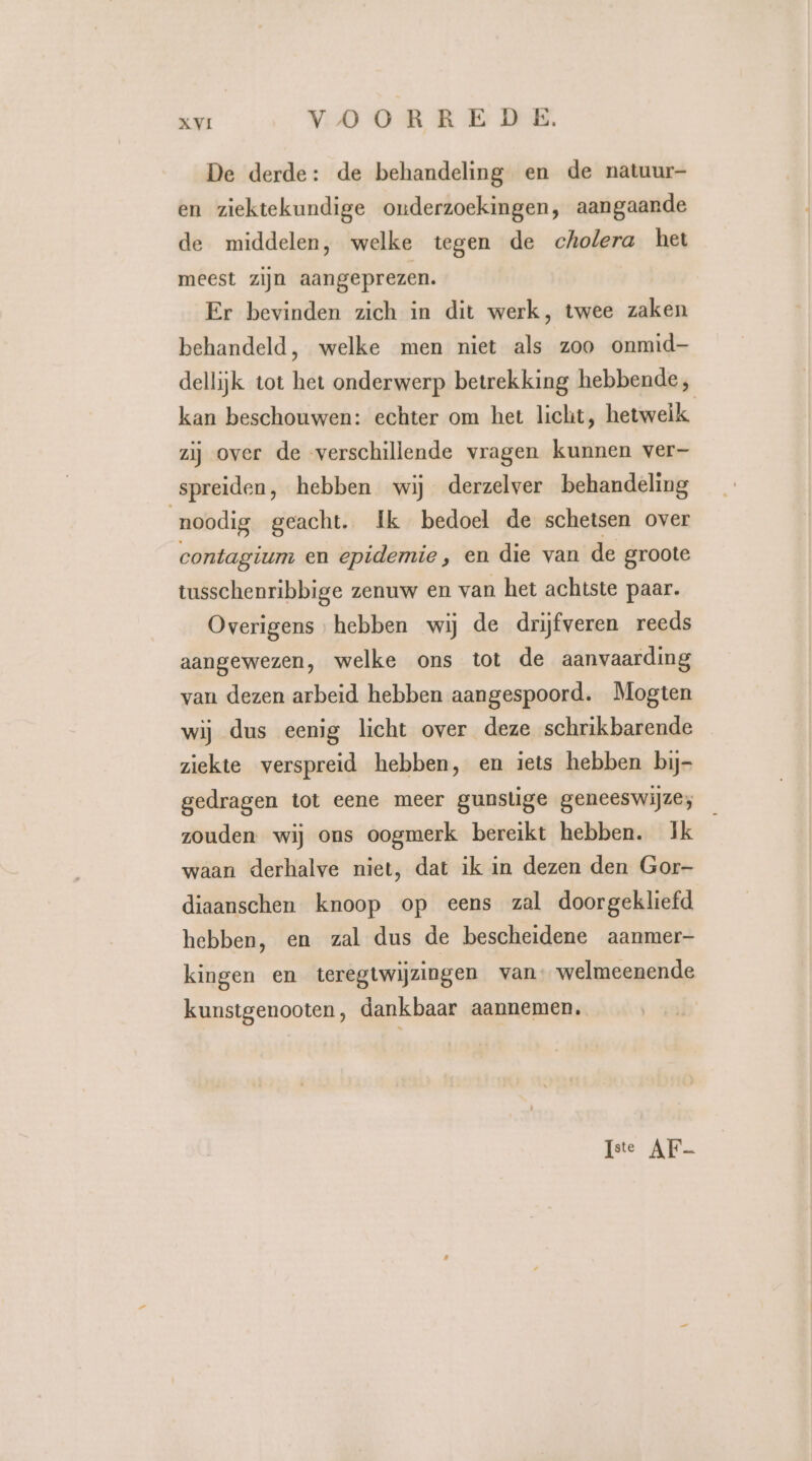 De derde: de behandeling en de natuur- en ziektekundige onderzoekingen, aangaande de middelen, welke tegen de cholera het meest zijn aangeprezen. Er bevinden zich in dit werk, twee zaken behandeld, welke men niet als zoo onmid dellijk tot het onderwerp betrekking hebbende, kan beschouwen: echter om het licht, hetwelk zij over de verschillende vragen kunnen ver- spreiden, hebben wij derzelver behandeling noodig geacht. Ik bedoel de schetsen over contagium en epidemie, en die van de groote tusschenribbige zenuw en van het achtste paar. Overigens hebben wij de drijfveren reeds aangewezen, welke ons tot de aanvaarding van dezen arbeid hebben aangespoord. Mogten wij dus eenig licht over deze schrikbarende ziekte verspreid hebben, en iets hebben bij- gedragen tot eene meer gunstige geneeswijze; zouden wij ons oogmerk bereikt hebben. Ik waan derhalve niet, dat ik in dezen den Gor- diaanschen knoop op eens zal doorgekliefd hebben, en zal dus de bescheidene aanmer kingen en teregtwijzingen van: welmeenende kunstgenooten, dankbaar aannemen. Iste AF-