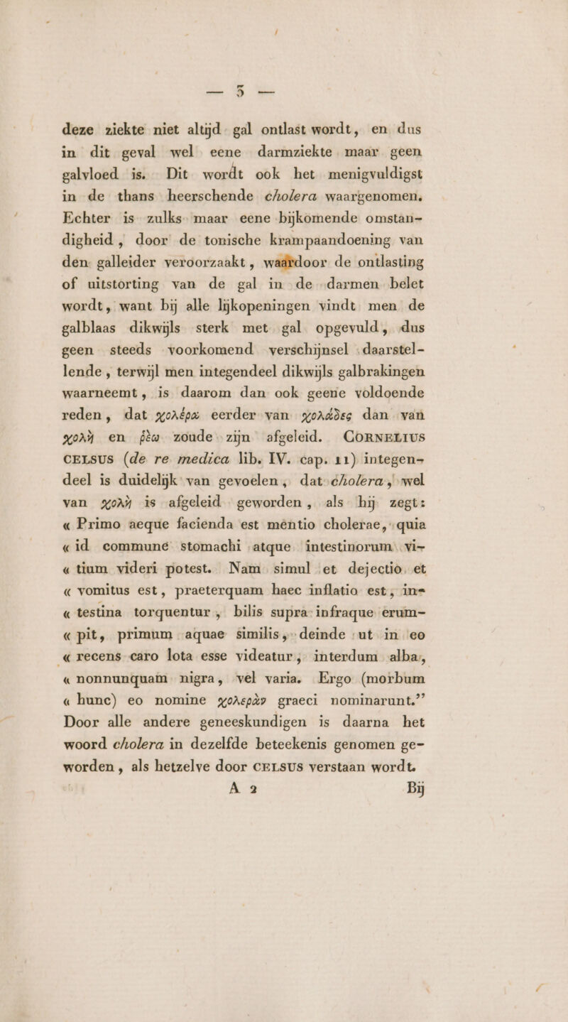 deze ziekte niet altijd. gal ontlast wordt, en dus in dit geval wel eene darmziekte maar geen galvloed is. Dit wordt ook het menigvuldigst in de thans heerschende cholera waargenomen. Echter is zulks. maar eene bijkomende omstan- digheid , door de tonische krampaandoening van den: galleider veroorzaakt, waardoor de ontlasting of uitstorting van de gal in de „darmen belet wordt, want bij alle lijkopeningen vindt men de galblaas dikwijls sterk met gal opgevuld, „dus geen steeds voorkomend verschijnsel «daarstel- lende , terwijl men integendeel dikwijls galbrakingen waarneemt , is daarom dan ook geene voldoende reden, dat gorépa eerder van goaddes dan van Vor en Pèw zoude zijn afgeleid. CORNELIUS CELsUS (de re medica lib, IV. cap. 11) integen- deel is duidelijk: van gevoelen „ dat-cAolera , wel van %oM is afgeleid geworden , als hij. zegt: « Primo aeque facienda est mêntio cholerae,quia «id commune. stomachi atque. intestinorum vi- « tium videri potest. Nam simul et dejectio. et « vomitus est, praeterquam haec inflatio est, in= « testina torquentur „ bilis supra infraque erum- « pit, primum aquae similis „deinde ut in eo « recens caro lota esse videatur, interdum alba, « nonnunquam nigra, vel varia. Ergo (morbum « hunc) eo nomine gohepày graeci nominarunt.” Door alle andere geneeskundigen is daarna het woord cholera in dezelfde beteekenis genomen ge- worden , als hetzelve door cersus verstaan wordt. | A 2 Bj