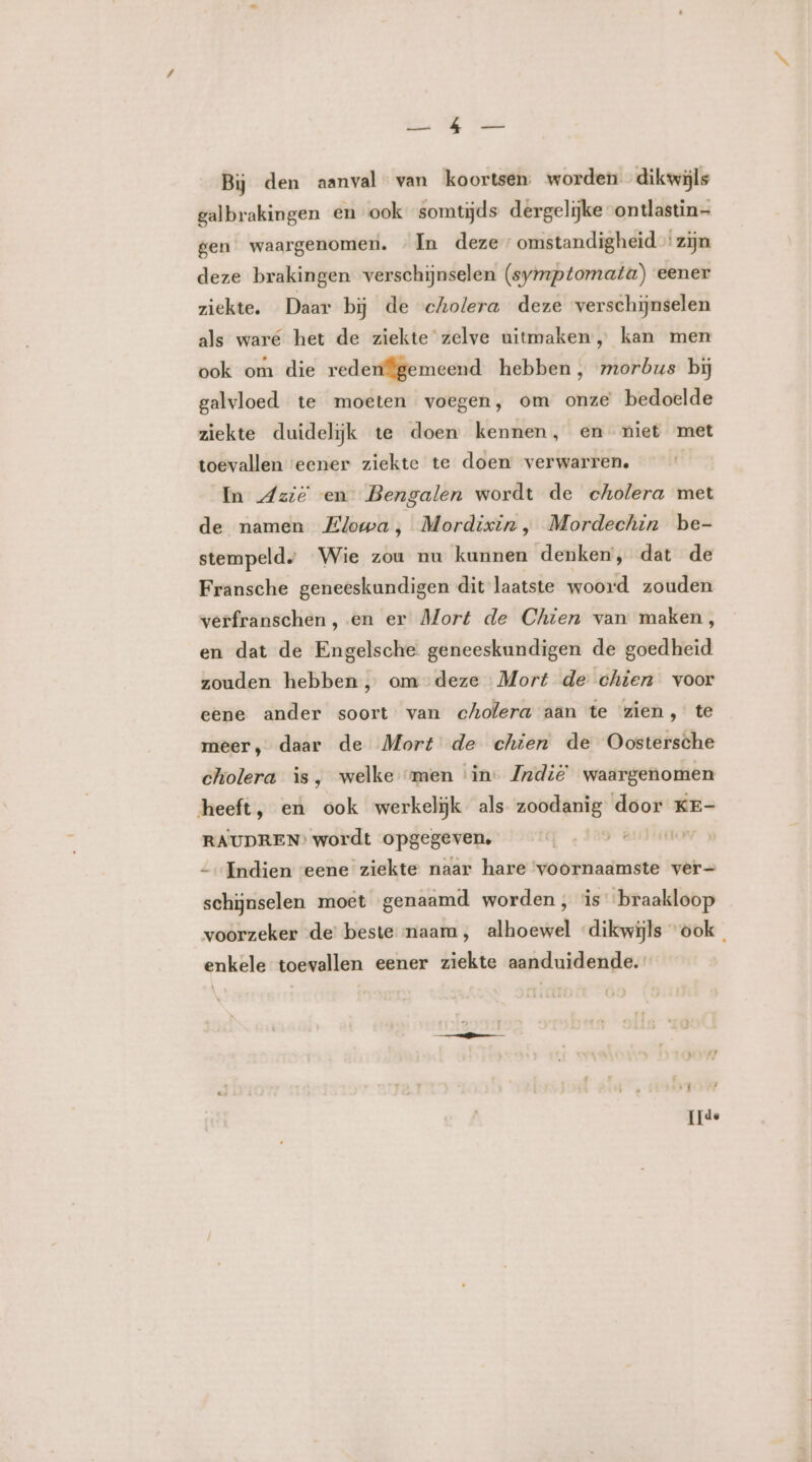 Ee WE Van Bij den aanval van koortsen worden dikwijls galbrakingen en ook somtijds dergelijke ontlastin— gen waargenomen. In deze omstandigheid zijn deze brakingen verschijnselen (symptomata) eener ziekte. Daar bij de cholera deze verschijnselen als ware het de ziekte zelve uitmaken, kan men ook om die redenfgemeend hebben, morbus bij galvloed te moeten voegen, om onze bedoelde ziekte duidelijk te doen kennen, en niet met toevallen ‘eener ziekte te doen verwarren. In Azië en Bengalen wordt de cholera met de namen Elowa;, Mordixin, Mordechin be- stempeld, Wie zou nu kunnen denken, dat de Fransche geneeskundigen dit laatste woord zouden verfranschen, en er Mort de Chien van maken, en dat de Engelsche geneeskundigen de goedheid zouden hebben, om deze Mort de chien voor eene ander soort van cholera aän te zien, te meer, daar de Mort de chien de Oostersche cholera is, welke “men ‘in- Indië waargenomen heeft, eù ook werkelijk als zoodanig door KE- RAUDREN’ wordt opgegeven, | Indien eene ziekte naar hare ‘voornaamste ver— schijnselen moet genaamd worden, is braakloop voorzeker de beste naam, alhoewel “dikwijls ook. enkele toevallen eener ziekte aanduidende. [de