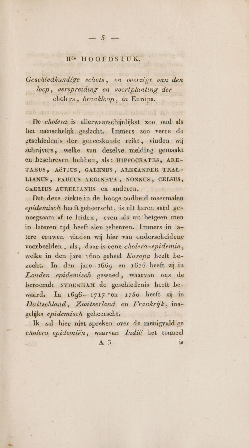 Geschiedkundige schets, en overzigt van den loop, verspreiding en voortplanting der cholera, braakloop, in Europa. De cholera is allerwaarschijnlijkst zoo. oud als het menschelijk geslacht. Immers zoo verre de geschiedenis der- geneeskunde reikt, vinden wij schrijvers, welke van dezelve melding gemaakt en beschreven hebben, als : HIPPOCRATES, ARE- TAEUS, AËTIUS, GALENUS , ALEXANDER ‘TRAL- LIANUS , PAULUS AEGINETA , NONNUS , CELSUS, CAELIUS AURELIANUS en anderen. Dat deze ziekte in de hooge oudheid meermalen epidemisch heeft geheerscht, is uit haren aard ge- noegzaam af te leiden, even als uit hetgeen men in lateren tijd heeft zien gebeuren. Immers in la- tere eeuwen vinden wij hier van onderscheidene voorbeelden , als, ‘daar is eene cholera-epidemie, welke in den jare 1600 geheel Europa heeft be- zocht. In den jare 166g en 1676 heeft zij in Londen epidemisch gewoed, waarvan ons de beroemde SYpENHAM de geschiedenis heeft be- waard. Im 1696—1717 ven 1750 heeft zij in Duitschland, Zwitserland en Frankrijk, Ins- geliĳks epidemisch geheerscht. ik zal hier niet spreken over de menigvuldige cholera epidemien, waarvan JZndië het tooneel
