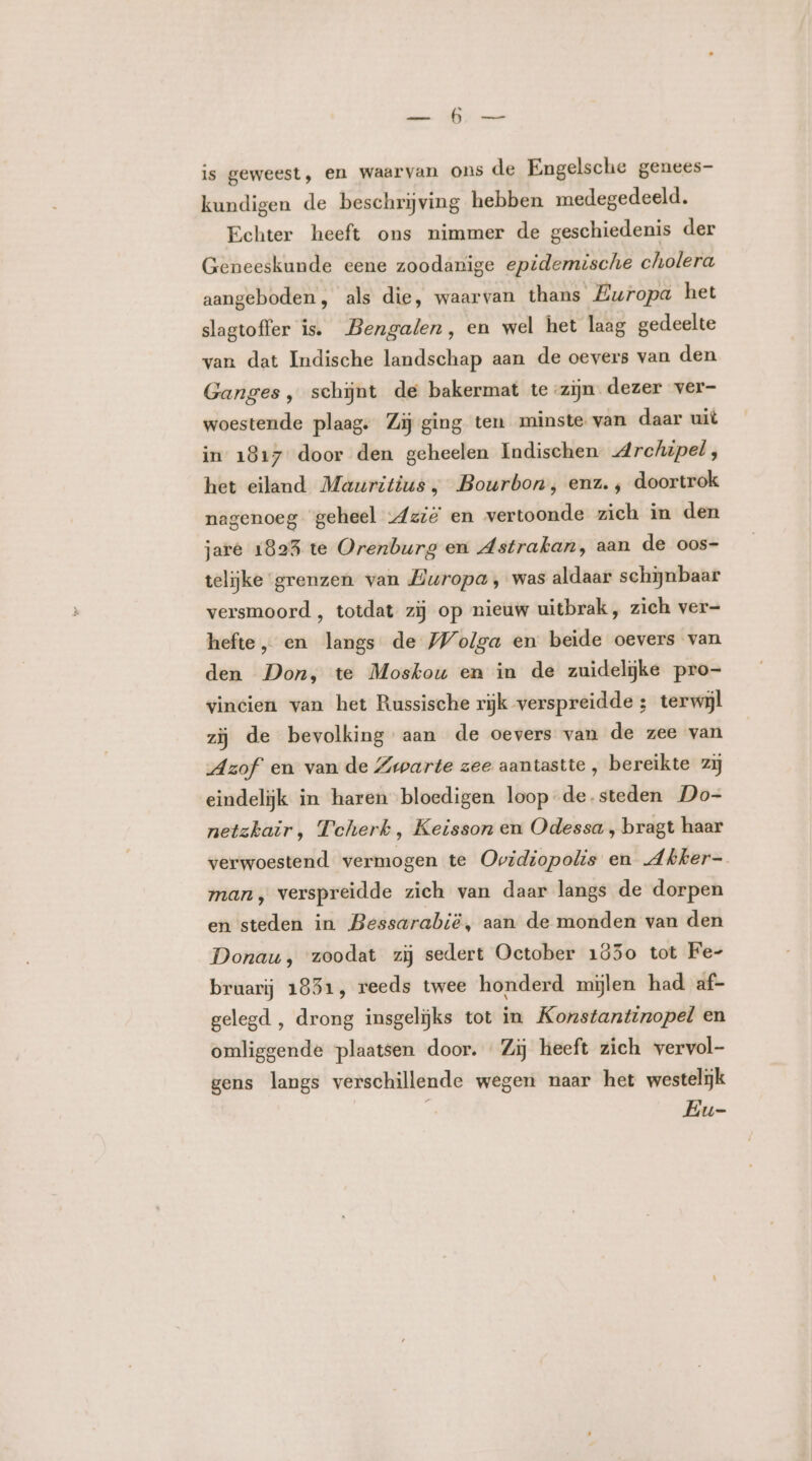 is geweest, en waarvan ons de Engelsche genees- kundigen de beschrijving hebben medegedeeld. Echter heeft ons nimmer de geschiedenis der Geneeskunde eene zoodanige epidemische cholera aangeboden, als die, waarvan thans Europa het slagtoffer is. Bengalen, en wel het laag gedeelte van dat Indische landschap aan de oevers van den Ganges, schijnt de bakermat te -zijn dezer ver- woestende plaag: Zij ging ten minste van daar uit in 1817 door den geheelen Indischen Archipel, het eiland Mauritius, Bourbon, enz. , doortrok nagenoeg geheel Azië en vertoonde zich in den jare 1825 te Orenburg en Astrakan, aan de oos- telijke grenzen van Europa , was aldaar schijnbaar versmoord , totdat zij op nieuw uitbrak, zich ver- hefte „ en langs de Wolga en beide oevers van den Don, te Moskou en in de zuidelijke pro- vincien van het Russische rijk verspreidde ; terwijl zij de bevolking aan de oevers van de zee van Azof en van de Zwarte zee aantastte , bereikte zij eindelijk in haren bloedigen loop de.steden Do- netzkair, Tcherk , Keisson en Odessa , bragt haar verwoestend vermogen te Ovidiopolis en Abker- man, verspreidde zich van daar langs de dorpen en steden in Bessarabië, aan de monden van den Donau, zoodat zij sedert October 1850 tot Fe- bruarij 1831, reeds twee honderd mijlen had af- gelegd , drong insgelijks tot in Konstantinopel en omliggende plaatsen door. Zij heeft zich vervol- gens langs verschillende wegen naar het westelijk Eu-