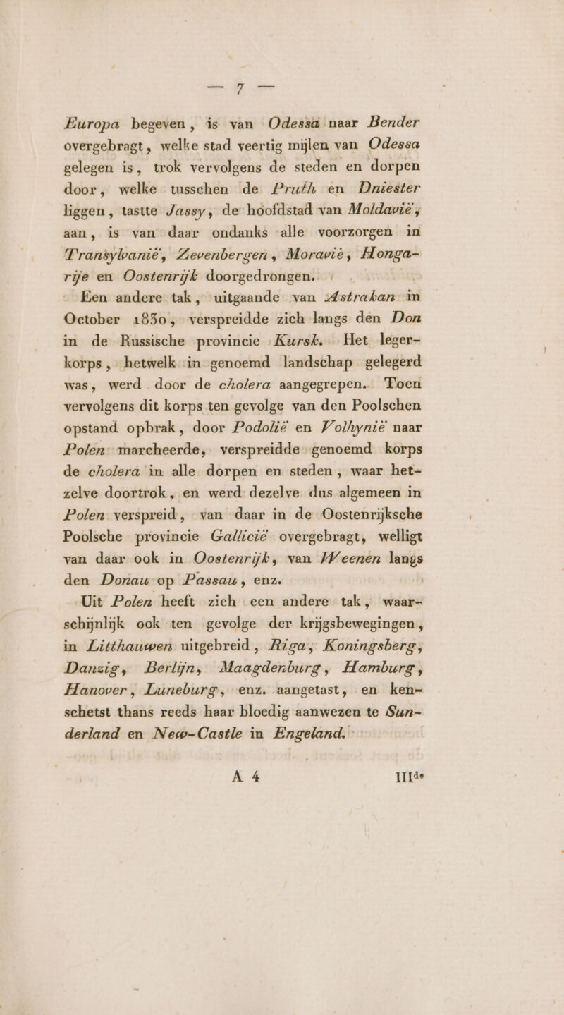 nen ME 0e Europa begeven, is van Odessa naar Bender overgebragt, welke stad veertig mijlen van Odessa gelegen is, trok vervolgens de steden en dorpen door, welke tusschen de Pruth en Dniester liggen , tastte Jassy, de hoofdstad van Moldavië, aan, is van daar ondanks alle voorzorgen in Transylanië, Zevenbergen, Moravië, Honga- rije en Oostenrijk doorgedrongen. | Een andere tak, uitgaande van strahan in October 1830, verspreidde zich langs den Don in de Russische provincie Kursk, Het leger- korps ‚hetwelk ‘in genoemd landschap gelegerd was, werd door de cholera aangegrepen. Toen vervolgens dit korps ten gevolge van den Poolschen opstand opbrak, door Podolië en Volhynië naar Polen marcheerde, verspreidde genoemd korps de cholera in alle dorpen en steden , waar het- zelve doortrok, en werd dezelve dus algemeen in Polen verspreid, van daar in de Oostenrijksche Poolsche provincie Gallicië overgebragt, welligt van daar ook in Oostenrijk, van Weenen langs den Donau op Passau, enz. Uit Polen heeft zich een andere tak, waar- schijnlijk ook ten gevolge der krijgsbewegingen , in Litthauwen uitgebreid, Riga, Koningsberg, Danzig, Berlijn, Maagdenburg, Hamburg, Hanover , Luneburg, enz. aangetast, en ken- schetst thans reeds haar bloedig aanwezen te Sun- derland en New-Castle in Engeland. A 4 Ide