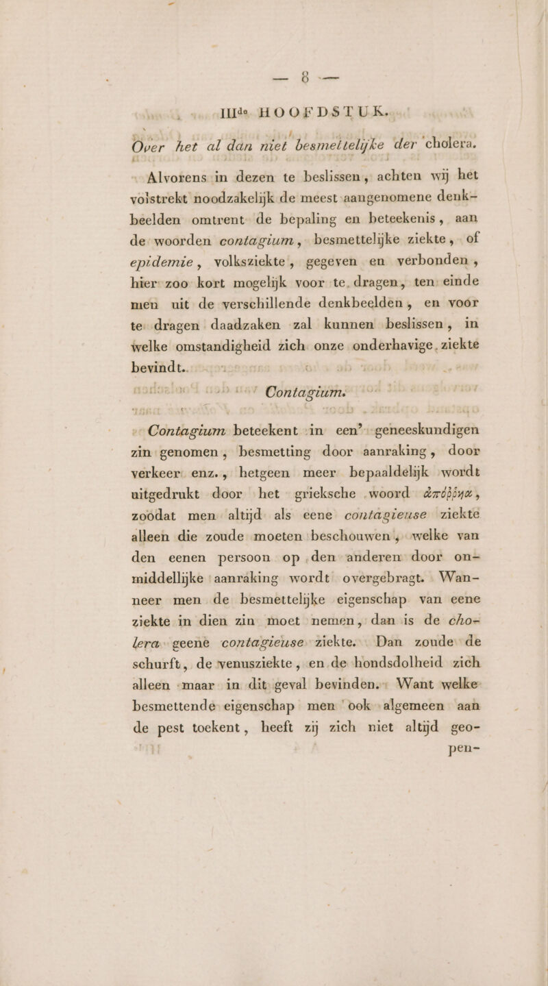 Ep Ge [Ide HOOFDSTUK. Over het al dan miet besmettelijke der ‘cholera. Alvorens in dezen te beslissen, achten wij het volstrekt noodzakelijk de meest-aangenomene denk- beelden omtrent de bepaling en beteekenis, aan de woorden contagium , besmettelijke ziekte, of epidemie, volksziekte , gegeven en verbonden, hier-zoo kort mogelijk voor te. dragen, ten: einde men uit de verschillende denkbeelden , en voor te, dragen daadzaken zal kunnen beslissen, in welke omstandigheid zich. onze onderhavige. ziekte bevindt | tet Contagium: Contagium beteekent vin een’ geneeskundigen zin genomen , besmetting door aanraking, door verkeer. enz. , hetgeen meer bepaaldelijk wordt uitgedrukt door het grieksche „woord dmoööna , zoodat men altijd. als eene contagiense ziekte alleen die zoude moeten beschouwen 4 welke van den eenen persoon op ‚den anderen door on- middellijke ‘aanraking wordt overgebragt. … Wan- neer men de besmettelijke eigenschap van eene ziekte in dien zin moet nemen, dan is de cho- lera geene contagieuse. ziekte. … Dan zoude de schurft, de venusziekte ‚, ende hondsdolheid zich alleen “maar in dit geval bevinden.: Want welke besmettende eigenschap men ook algemeen aan de pest toekent, heeft zij zich niet altijd geo- pen=