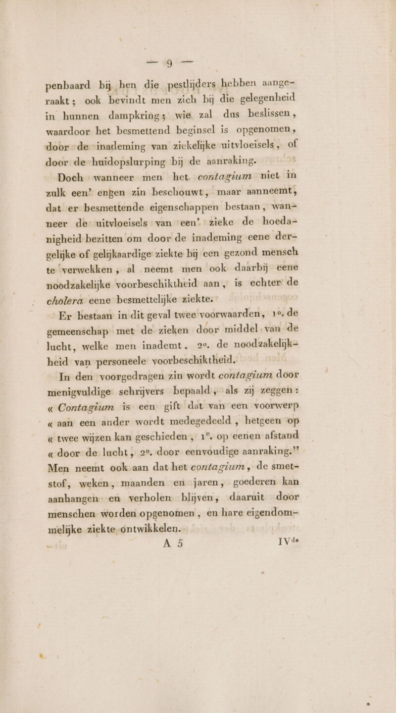 de GU penbaard bij, hen die pesrliderss hebben aange- raakt; ook bevindt men zich bij die gelegenheid in hunnen dampkring; wie zal dus beslissen , waardoor het besmettend beginsel is opgenomen, door „de “inademing van ziekelijke uitvloeisels , of door de huidopslurping bij de aanraking. Doch — wanneer men het contagium piet in zulk een” engen zin beschouwt, maar aanneemt, dat er besmettende eigenschappen bestaan, wan= neer de uitvloeisels van ‘een’ zieke de hoeda- nigheid bezitten om door de inademing eene der- gelijke of gelijkaardige ziekte bij een gezond mensch te ‘verwekken , al neemt men ook daarbij eene noodzakelijke voorbeschiktheid aan, is echter: de cholera eene besmettelijke ziekte. goo Er bestaan in dit geval twee voorwaarden, 1e. de gemeenschap met de zieken door middelvan de lucht, welke men inademt, 2°. de noodzakelijk- heid van personeele voorbeschiktheid. In den voorgedragen zin wordt contagium door menigvuldige schrijvers bepaald, als zij zeggen : « Contagium is een gift dat van een voorwerp «aan een ander wordt medegedeeld , hetgeen op « twee wijzen kan geschieden , 1°. op eenen afstand « door de lucht, 2°. door eenvoudige aanraking.” Men neemt ook aan dat het contagium , de smet- stof, weken, maanden en jaren, goederen kan aanhangen en verholen blijven, daaruit door menschen worden opgenomen , en hare eigendom- melijke ziekte ontwikkelen. | e A 5 [Vee