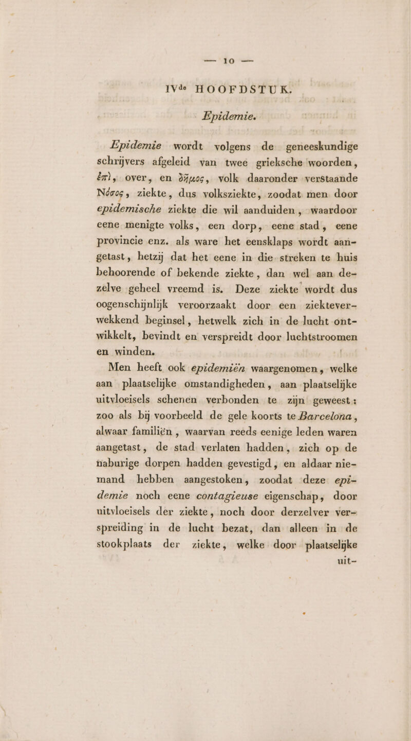 Epidemie. Epidemie wordt volgens de geneeskundige schrijvers afgeleid van twee grieksche woorden, êrì, over, en òdiuos, volk daaronder verstaande Neos, ziekte, dus volksziekte, zoodat. men. door epidemische ziekte die wil aanduiden , waardoor eene menigte volks, een dorp, eene stad, eene provincie enz. als ware het eensklaps wordt aan- getast, hetzij dat het eene in die streken te huis behoorende of bekende ziekte, dan wel aan de- zelve geheel vreemd is. Deze ziekte wordt dus oogenschijnlijk veroorzaakt door een ziektever- wekkend beginsel, hetwelk zich in de lacht ont- wikkelt, bevindt en verspreidt door luchtstroomen en winden. | Men heeft ook epidemiën waargenomen, welke aan plaatselijke omstandigheden, aan plaatselijke uitvloeisels schenen verbonden te zijn. geweest: zoo als bij voorbeeld de gele koorts te Barcelona, alwaar familiën , waarvan reeds eenige leden waren aangetast, de stad verlaten hadden, zich op de naburige dorpen hadden gevestigd, en aldaar nie- mand hebben aangestoken, zoodat ‘deze epi- demie noch eene contagieuse eigenschap, door uitvloeisels der ziekte, noch door derzelver ver- spreiding in de lucht bezat, dan alleen in de stookplaats der ziekte, welke door plaatselijke uit-