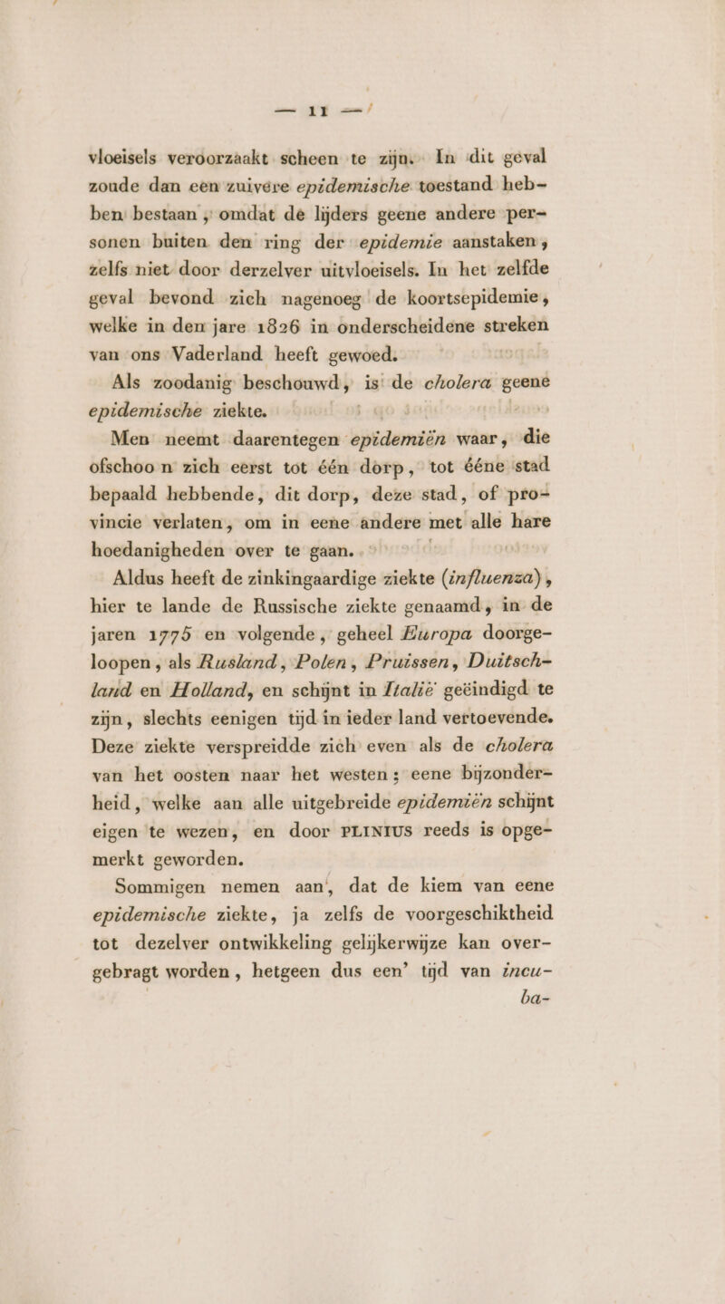 vloeisels veroorzaakt scheen te zijn. In «dit geval zoude dan een zuivere epidemische toestand heb- ben: bestaan „ omdat de lijders geene andere per- sonen buiten. den ring der epidemie aanstaken;, zelfs niet door derzelver uitvloeisels. In het zelfde geval bevond zich nagenoeg de koortsepidemie;, welke in den jare 1826 in onderscheidene streken van ons Vaderland heeft gewoed. | Als zoodanig beschouwd, is: de cholera geent epidemische ziekte. | | Men neemt daarentegen epidemiën waar, die ofschoo n zich eerst tot één dorp, tot ééne stad bepaald hebbende, dit dorp, deze stad, of pro= vincie verlaten, om in eene andere met alle hare hoedanigheden over te gaan. … Aldus heeft de zinkingaardige ziekte (influenza) , hier te lande de Russische ziekte genaamd, in de jaren 1775 en volgende, geheel Europa doorge- loopen , als Rusland, Polen, Pruissen, Duitsch land en Holland, en schijnt in Ztalië geëindigd te zijn, slechts eenigen tijd in ieder land vertoevende. Deze ziekte verspreidde zich even als de cholera van het oosten naar het westen ; eene bijzonder- heid, welke aan alle uitgebreide epidemien schijnt eigen ‘te wezen, en door PLINtUs reeds is opge- merkt geworden. Sommigen nemen aan’, dat de kiem van eene epidemische ziekte, ja zelfs de voorgeschiktheid tot dezelver ontwikkeling gelijkerwijze kan over- gebragt worden, hetgeen dus een’ tijd van incu- | ba-