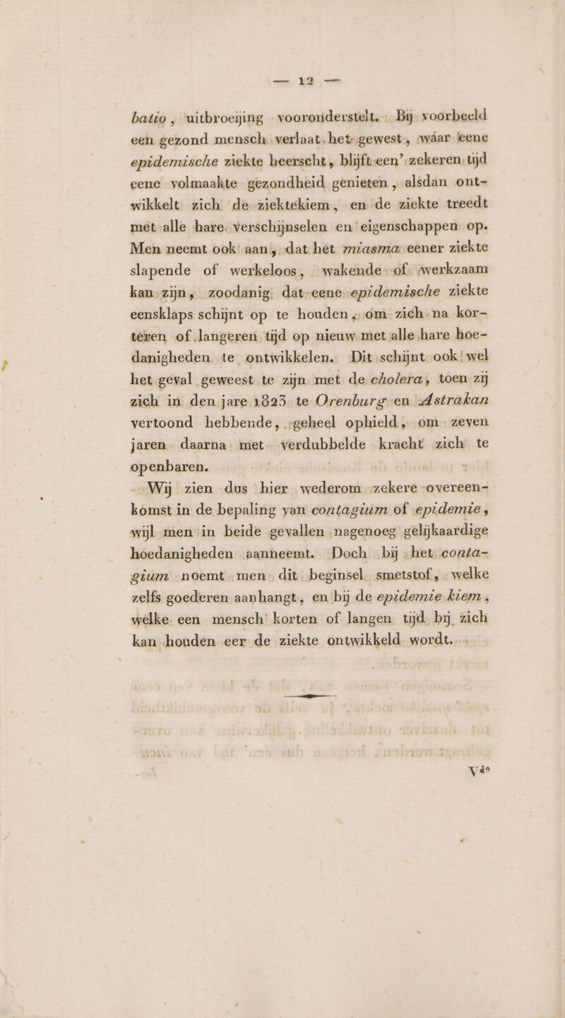 batio ‚ uìtbroejing vooronderstelt, Bij. voorbeeld een gezond mensch. verlaat, het gewest, waar leene epidemische ziekte heerscht , blijft een’ zekeren. tijd eene volmaakte gezondheid genieten , alsdan ont- wikkelt zich de ziektekiem, en de ziekte treedt met alle hare. verschijnselen en eigenschappen op: Men neemt ook’ aan, dat het zmiasma eener ziekte slapende of werkeloos, wakende of. swerkzaam kan-zijn, zoodanig: dat-eene-epidemische ziekte eensklaps schijnt op te houden „om zich. na kor- teren of langeren tijd op nieuw met alle hare hoe- danigheden te ontwikkelen. Dit schijnt ook wel het geval geweest te zijn met de cholera, toen zij zich in den jare 1823 te Orenburg en Astrakan vertoond hebbende, -geheel ophield „ om zeven jaren daarna met verdubbelde kracht zich te openbaren. | Wij zien dus hier wederom zekere -overeen- komst in de bepaling van contagium of epidemie, wijl menin beide gevallen „nagenoeg gelijkaardige hoedanigheden aanneemt. Doch bijhet conta- gium noemt „men dit beginsel. smetstof , welke zelfs goederen aanhangt, en bij de epidemie kiem, welke. een mensch’ korten of langen tijd bij zich kan houden eer de ziekte ontwikkeld wordt. vie
