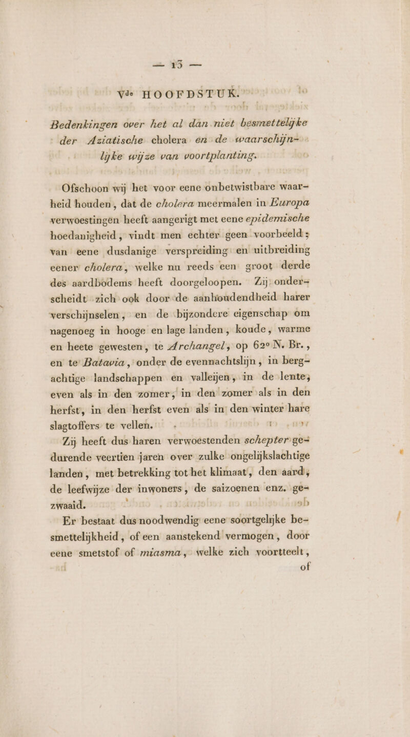 Vie HOOFDSTUK. Lo Bedenkingen over het al dan niet besmettelijke der Aziatische cholera en de waarschijn- lijke wijze van voortplanting. Ofschoon wij het voor eene onbetwistbare waar- heid houden, dat de cholera meermalen in Europa verwoestingen heeft aangerigt met eene epidemische hoedanigheid, vindt men echter geen voorbeeld ; van eene dusdanige verspreiding: en uitbreiding eener cholera, welke nu reeds een. groot derde des aardbodems heeft doorgeloopen. Zij: onder= scheidt zich ook door-de aanktoudendheid harer verschijnselen , en de bijzondere eigenschap om nagenoeg in hooge en lage landen , koude, warme en heete gewesten, te Archangel, op 62e N. Br., en te: Batavia , onder de evennachtslijn , in berg- achtige landschappen en valleien, in de lente; even als in den zomer, in den zomer als in den herfst, in den herfst even als in den winter hare slagtoffers te vellen. OENE, Zij heeft dus haren verwoestenden schepter ge= durende veertien jaren over zulke ongelijkslachtige landen , met betrekking tot het klimaat, den aard, de leefwijze der inwoners, de saizoenen enz. ge= zwaaid. e AIA | sh Er bestaat dus noodwendig eene soortgelijke be- smettelijkheid , of een aanstekend vermogen, door eene smetstof of miasma, welke zich voortteelt, of