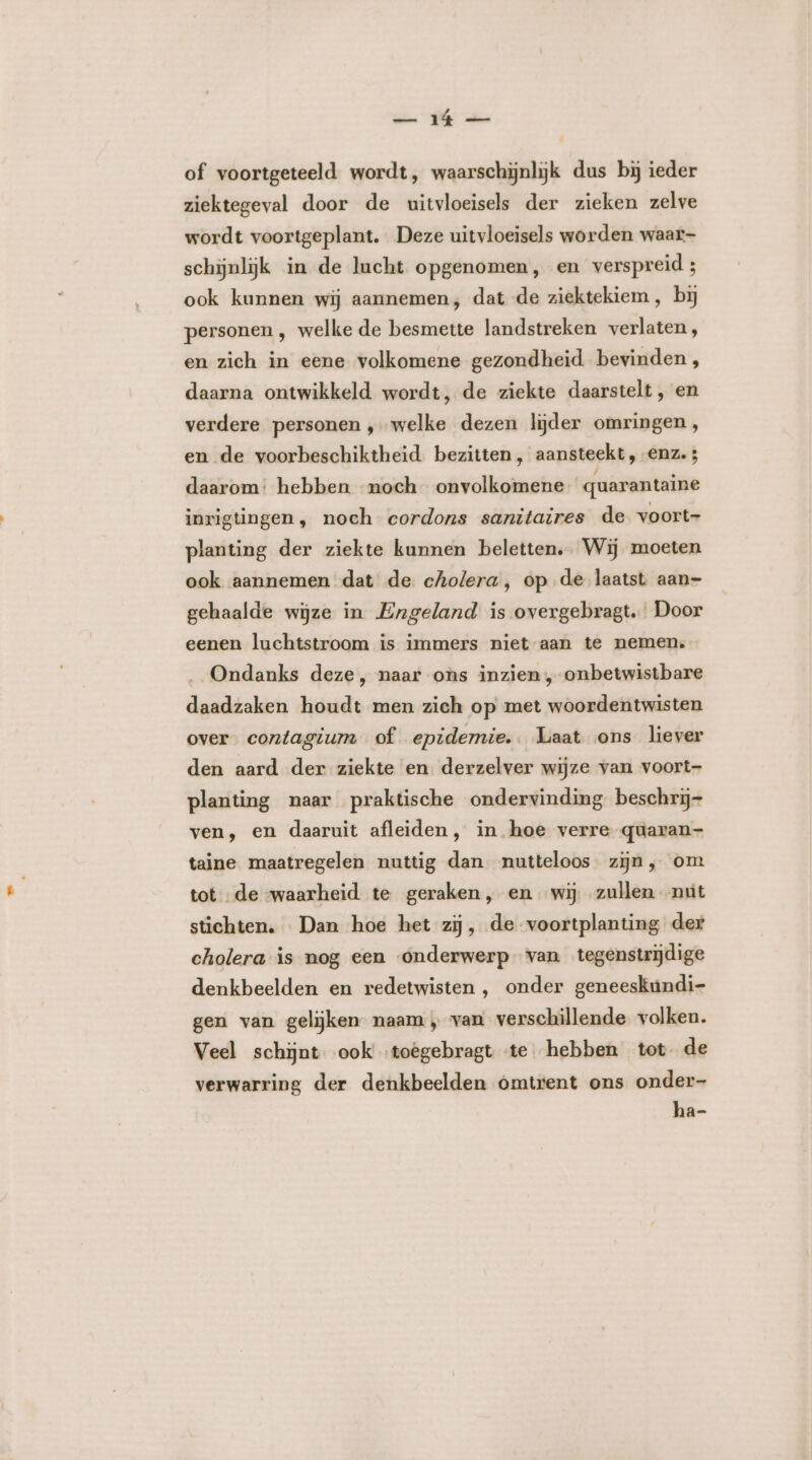 of voortgeteeld wordt, waarschijnlijk dus bij ieder ziektegeval door de uitvloeisels der zieken zelve wordt voortgeplant. Deze uitvloeisels worden waar- schijnlijk in de lucht opgenomen, en verspreid ; ook kunnen wij aannemen; dat de ziektekiem , bij personen , welke de besmette landstreken verlaten, en zich in eene volkomene gezondheid bevinden , daarna ontwikkeld wordt, de ziekte daarstelt , en verdere personen ‚welke dezen lijder omringen, en de voorbeschiktheid. bezitten, aansteekt, enz. 3 daarom: hebben noch onvolkomene quarantaine inrigtingen , noch cordons sanitaires de voort- planting der ziekte kunnen beletten. Wij moeten ook aannemen dat de cholera, op de laatst aan- gehaalde wijze in Engeland is overgebragt. Door eenen luchtstroom is immers niet aan te nemen. Ondanks deze, naar ons inzien , onbetwistbare daadzaken houdt men zich op met woordentwisten over contagium of epidemie. Laat ons liever den aard der ziekte en derzelver wijze van voort- planting naar praktische ondervinding beschrij- ven, en daaruit afleiden, in hoe verre qüaran- taine maatregelen nuttig dan nutteloos zijn, om tot de “waarheid te geraken, en wij zullen nut stichten. Dan hoe het zij, de voortplanting der cholera is nog een onderwerp van tegenstrijdige denkbeelden en redetwisten , onder geneeskuúndi- gen van gelijken naam „ van verschillende volken. Veel schijnt ook’ toêgebragt te hebben tot de verwarring der denkbeelden omtrent ons onder- ha-
