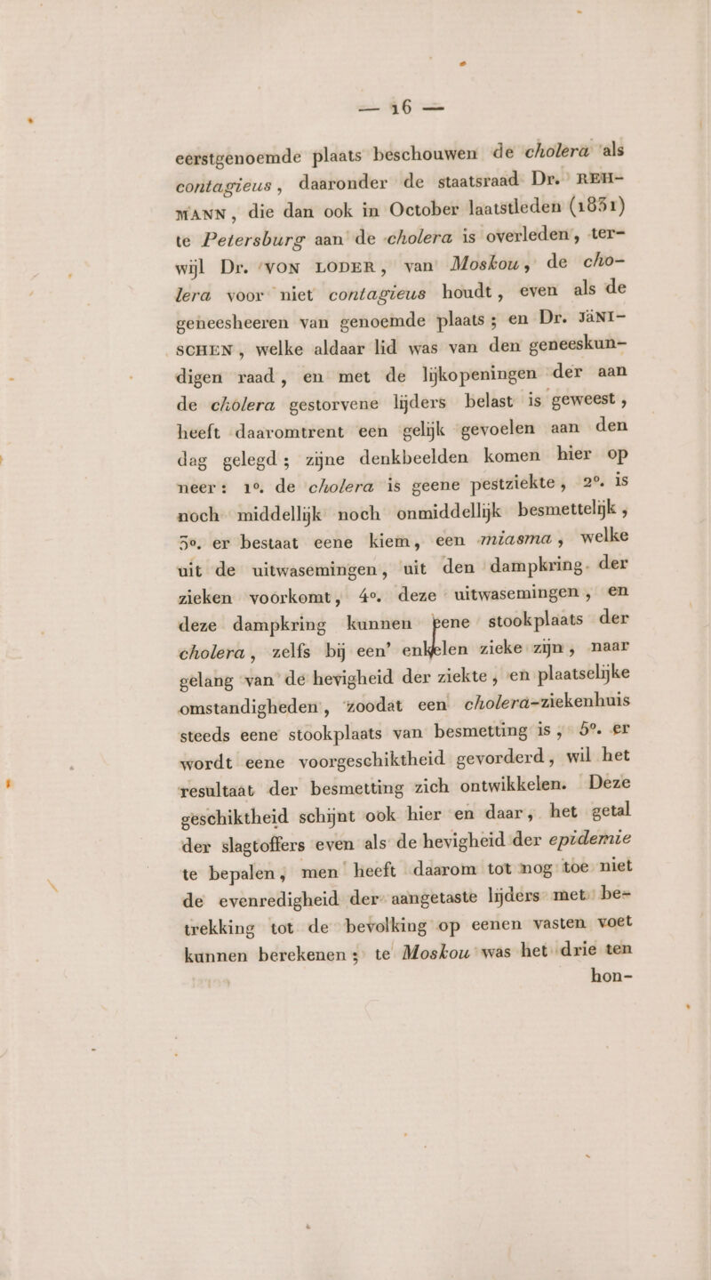 en Bn eerstgenoemde plaats beschouwen de cholera ‘als contagieus, daaronder de staatsraad Dr.’ REH- MANN , die dan ook in October laatstleden (1851) te Petersburg aan de cholera is overleden , ter= wijl Dr. ‘VON LODER, van Moskou, de cho- lera voor niet contagieus houdt, even als de geneesheeren van genoemde plaats; en Dr. JÄNI- “SCHEN , welke aldaar lid was van den geneeskun- digen raad, en met de lijkopeningen der aan de cholera gestorvene lijders belast is geweest, heeft daaromtrent een gelijk gevoelen aan den dag gelegd; zijne denkbeelden komen hier op neer: 10. de cholera is geene pestziekte, 2°. is noch middellijk noeh onmiddellijk besmettelijk , 3e. er bestaat eene kiem, een zmiasma, welke uit de uitwasemingen, uit den dampkring. der zieken voorkomt, 4°. deze uitwasemingen, en deze dampkring kunnen pene stookplaats der cholera, zelfs bij een’ enkelen zieke zijn, naar gelang van’ de hevigheid der ziekte , en plaatselijke omstandigheden , ‘zoodat een cholerd=ziekenhuis steeds eene stookplaats van besmetting is, 5° er wordt eene voorgeschiktheid gevorderd, wil het resultaat der besmetting zich ontwikkelen. Deze geschiktheid schijnt ook hier en daar, het getal der slagtoffers even als de hevigheid der epidemie te bepalen, men heeft daarom tot mog toe niet de evenredigheid der- aangetaste lijders met, be= trekking tot de bevolking op eenen vasten voet kannen berekenen s° te Moskou was het drie ten hon-