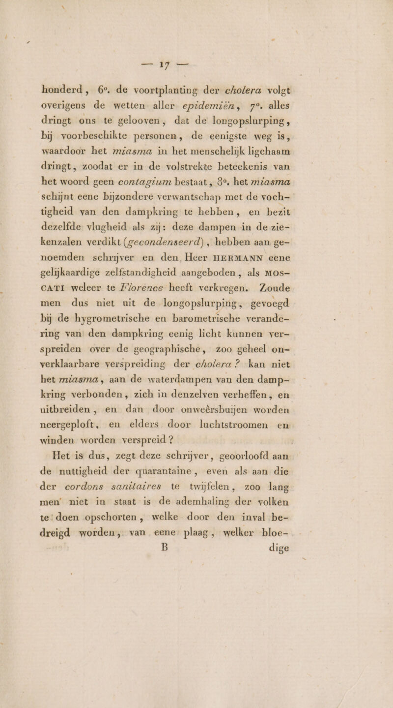 honderd, 6°. de voortplanting der cholera volgt overigens de wetten aller epidemiën, 7°. alles dringt ons te gelooven, dat de longopslurping , bĳ voorbeschikte personen, de eenigste weg is, waardoor het mzasma in het menschelijk ligchaam dringt, zoodat er in de volstrekte beteekenis van het woord geen contagium bestaat , 8% het miasma schijnt eene bijzondere verwantschap met de voch- tigheid van den dampkring te hebben, en bezit dezelfde vlugheid als zij: deze dampen in de zie- kenzalen verdikt (gecondenseerd), hebben aan ge- noemden schrijver en den, Heer HERMANN eene gelijkaardige zelfstandigheid aangeboden, als Mos- cATI weleer te Florence heeft verkregen. Zoude men dus niet uit de longopslurping, gevoegd bij de hygrometrische en barometrische verande- ring van den dampkring eenig licht kunnen ver- spreiden over de geographische, zoo geheel on- verklaarbare verspreiding der cholera ? kan niet het mziasma, aan de waterdampen van den damp- kring verbonden, zich in denzelven verheffen, en uitbreiden , en dan door onweêrsbuijen worden neergeploft, en elders door luchtstroomen en winden worden verspreid ? Het is dus, zegt deze schrijver, geoorloofd aan de nuttigheid der quarantaine, even als aan die der cordons sanitaires te twijfelen, zoo lang men’ niet in staat is de ademhaling der volken te‘ doen opschorten , welke door den inval be- dreigd worden, van eene plaag , welker bloe- B dige