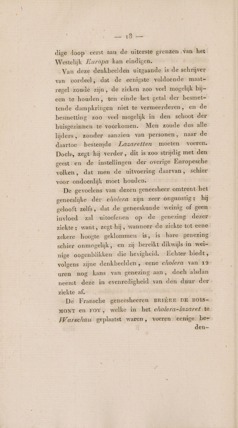 dige loop eerst aan de uiterste grenzen ‚van het Westelijk Zwropa kan eindigen. Van deze denkbeelden uitgaande is de schrijver van oordeel, dat de eenigste voldoende maat- regel zoude zijn, de zieken zoo veel mogelijk bij- een te houden, ten einde het getal der besmet- tende dampkringen niet te vermeerderen, en de besmetting zoo veel mogelijk in den schoot der huisgezinnen te voorkomen. Men zoude dus alle. lijders, zonder aanzien van personen, naar de daartoe bestemde Lazaretten moeten voeren. Docl», zegt hij verder, dit is zoo strijdig met den geest. en de instellingen der overige Europesche volken , dat men de uitvoering daarvan, schier voor ondoenlijk moet houden. De gevoelens van dezen geneesheer omtrent. het geneeslijke der cholera zijn zeer ongunstig; hij gelooft zelfs, dat de geneeskunde weinig of geen invloed zal uitoefenen op de genezing dezer ziekte 3 want, zegt hij, wanneer de ziekte tot eene zekere hoogte geklommen is, is hare genezing schier onmogelijk, en zij bereikt dikwijls in wei- nige oogenblikken die hevigheid. Echter biedt , volgens zijne denkbeelden , eene cholera van 12 uren nog kans van genezing aan, doch alsdan neemt deze in evenredigheid van den duur der. ziekte af. ‚De Fransche geneesheeren BRIERE DE BOIS- MONT en Foy, welke in het cholera-lazaret te Warschau geplaatst waren, voeren eenige. be- | den-