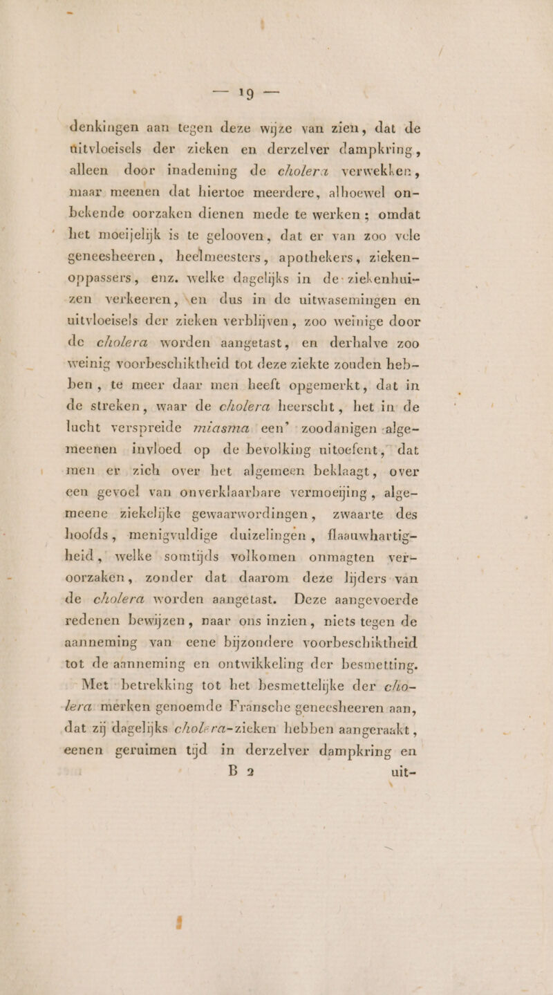 e en Gj de denkingen aan tegen deze wijze van zien, dat de aitvloeisels der zieken en derzelver dampkring, alleen door inademing de cholera verwekker, maar. meenen dat hiertoe meerdere, alhoewel on- bekende oorzaken dienen mede te werken ; omdat het moeijelijk is te gelooven, dat er van zoo vele geneesheeren, heelmeesters, apothekers, zieken- oppassers, enz. welke dagelijks in de: ziekenhui- zen verkeeren, ven dus in de uitwasemingen en uitvloeisels der zieken verblijven , zoo weinige door de cholera worden aangetast, en derhalve zoo weinig voorbeschiktheid tot deze ziekte zouden heb- ben, te meer daar men heeft opgemerkt, dat in de streken, waar de cholera heerscht , het in de lacht verspreide mziasma. een’ zoodanigen valge- meenen invloed op de bevolking uitoefent, dat men er zich over het algemeen beklaagt, over een gevoel van onverklaarbare vermoeijing , alge- meene ziekelijke gewaarwordingen, zwaarte des hoofds, menigvauldige duizelingen, flaauwhartig- heid , welke somtijds volkomen onmagten ver- oorzaken, zonder dat daarom deze lijders-van de cholera worden aangetast. Deze aangevoerde redenen bewijzen, naar ons inzien, niets tegen de aanneming van eene bijzondere voorbeschiktheid. tot de aanneming en ontwikkeling der besmetting. Met “betrekking tot het besmettelijke der c/Ao- lera merken genoemde Fransche geneesheeren aan, dat zij dagelijks cholera-zieken hebben aangeraakt, eenen geruimen tjd in derzelver dampkring en B 2 uit= ke