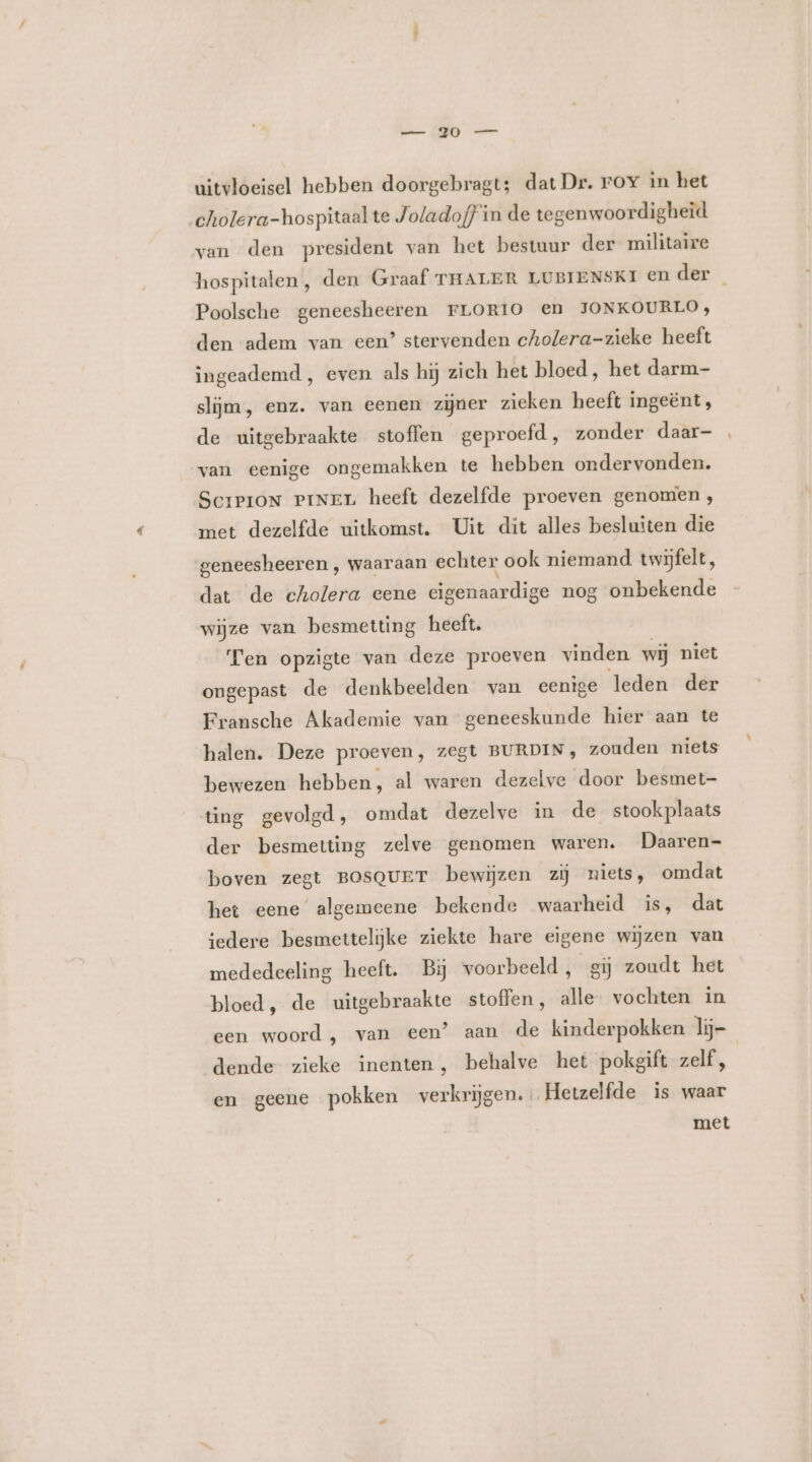 uitvloeisel hebben doorgebragt; dat Dr. roy in het cholera-hospitaal te Joladof} in de tegenwoordigheid van den president van het bestuur der militaire hospitalen, den Graaf THALER LUBIENSKI En der Poolsche geneesheeren FLORIO en JONKOURLO, den adem van een’ stervenden cholera-zieke heeft ingeademd , even als hij zich het bloed, het darm- slijm, enz. van eenen zijner zieken heeft ingeënt, de uitgebraakte stoffen geproefd, zonder daar- van eenige ongemakken te hebben ondervonden. SciPioN PiNEL heeft dezelfde proeven genomen, met dezelfde uitkomst. Uit dit alles besluiten die geneesheeren , waaraan echter ook niemand twijfelt, dat de cholera eene eigenaardige nog onbekende wijze van besmetting heeft. Ten opzigte van deze proeven vinden wij niet ongepast de denkbeelden van eenige leden der Fransche Akademie van geneeskunde hier aan te halen. Deze proeven, zegt BURDIN;, zouden niets bewezen hebben, al waren dezelve door besmet- ting gevolgd, omdat dezelve in de stookplaats der besmetting zelve genomen waren. Daaren- boven zegt BosqurT bewijzen zij niets, omdat het eene algemeene bekende waarheid is, dat iedere besmettelijke ziekte hare eigene wijzen van mededeeling heeft. Bij voorbeeld, gij zoudt het bloed, de uitgebraakte stoffen, alle vochten in een woord, van een” aan de kinderpokken lij- dende zieke inenten, behalve het pokgift zelf, en geene pokken verkrijgen. Hetzelfde is waar met